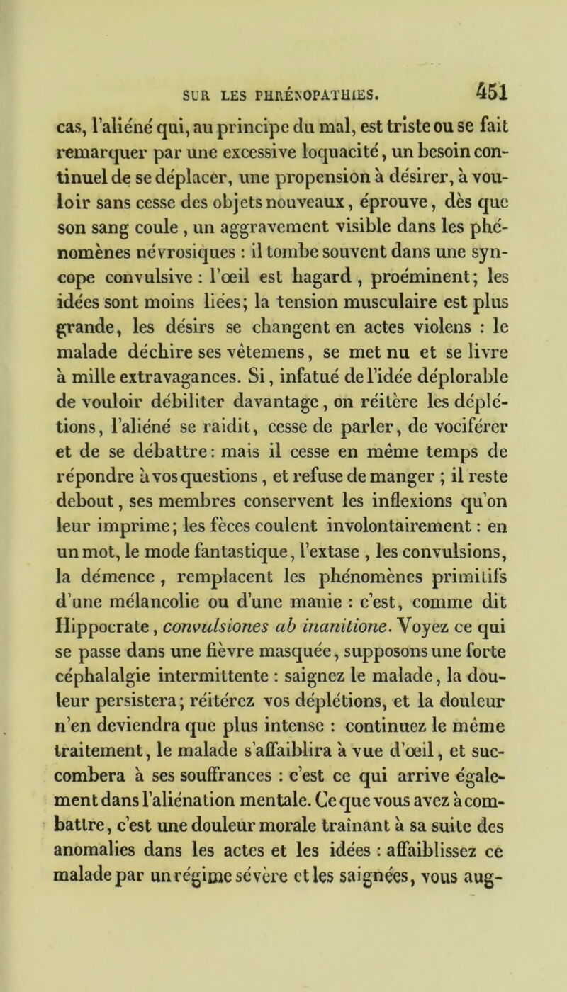 cas, l’aliéné qui, au principe du mal, est triste ou se fait remarquer par une excessive loquacité, un besoin con- tinuel de se déplacer, une propension à désirer, à vou- loir sans cesse des objets nouveaux, éprouve, dès que son sang coule , un aggravement visible dans les phé- nomènes névrosiques : il tombe souvent dans une syn- cope convulsive: l’œil est hagard, proéminent; les idées sont moins liées; la tension musculaire est plus grande, les désirs se changent en actes violens : le malade déchire ses vètemens, se met nu et se livre à mille extravagances. Si, infatué de l’idée déplorable de vouloir débiliter davantage , on réitère les déplé- tions, l’aliéné se raidit, cesse de parler, de vociférer et de se débattre: mais il cesse en même temps de répondre à vos questions , et refuse de manger ; il reste debout, ses membres conservent les inflexions qu’on leur imprime ; les fèces coulent involontairement : en un mot, le mode fantastique, l’extase , les convulsions, la démence , remplacent les phénomènes primitifs d’une mélancolie ou d’une manie : c’est, comme dit Hippocrate, convulsiones ab inanitione. Voyez ce qui se passe dans une fièvre masquée, supposons une forte céphalalgie intermittente : saignez le malade, la dou- leur persistera; réitérez vos déplétions, et la douleur n’en deviendra que plus intense : continuez le même traitement, le malade s’affaiblira a vue d’œil, et suc- combera 'a ses souffrances : c’est ce qui arrive égale- ment dans l’aliénation mentale. Ce que vous avez àcom- batlre, c’est une douleur morale traînant à sa suite des anomalies dans les actes et les idées : affaiblissez ce malade par un régime sévère et les saignées, vous aug-