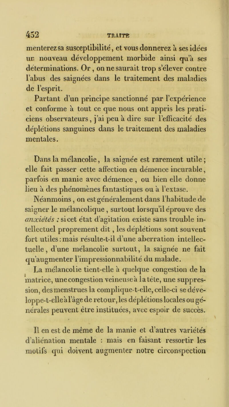 menterezsa susceptibilité, et vous donnerez à ses idées ur nouveau développement morbide ainsi qu’à ses déterminations. Or, on ne saurait trop s’élever contre l’abus des saignées dans le traitement des maladies de l’esprit. Partant d’un principe sanctionné par l’expérience et conforme à tout ce que nous ont appris les prati- ciens observateurs, j’ai peu a dire sur l’efficacité des déplétions sanguines dans le traitement des maladies mentales. Dans la mélancolie, la saignée est rarement utile ; elle fait passer cette affection en démence incurable, parfois en manie avec démence , ou bien elle donne lieu à des phénomènes fantastiques ou a l’extase. Néanmoins, on est généralement dans l’habitude de saigner le mélancolique , surtout lorsqu’il éprouve des anxiétés ; si cet état d’agitation existe sans trouble in- tellectuel proprement dit, les déplétions sont souvent fort utiles : mais résulte-t-il d’une aberration intellec- tuelle , d’une mélancolie surtout, la saignée ne fait qu’augmenter l’impressionnabilité du malade. La mélancolie tient-elle 'a quelque congestion de la matrice, une congestion veineuse a latéte, une suppres- sion, des menstrues la complique-t-elle, celle-ci se déve- loppe-t-elle a lage de retour, les déplétions locales ou gé- nérales peuvent être instituées, avec espoir de succès. Il en est de même de la manie et d’autres variétés d’aliénation mentale : mais en faisant ressortir les motifs qui doivent augmenter notre circonspection