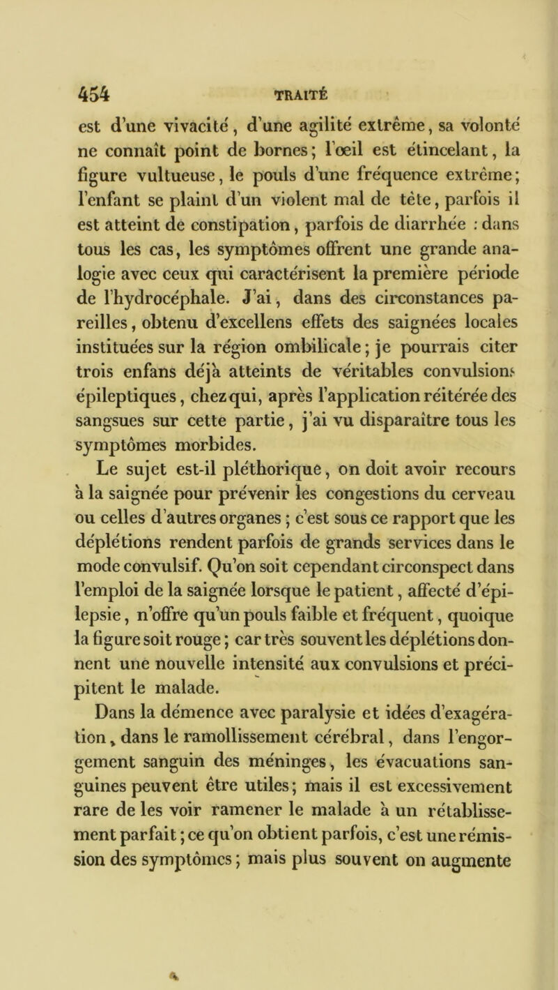 est d’une vivacité, d’une agilité extrême, sa volonté ne connaît point de bornes ; l’œil est étincelant, la figure vultueuse, le pouls d’une fréquence extrême; l’enfant se plaint d’un violent mal de tète, parfois il est atteint de constipation, parfois de diarrhée : dans tous les cas, les symptômes offrent une grande ana- logie avec ceux qui caractérisent la première période de l’hydrocéphale. J’ai, dans des circonstances pa- reilles , obtenu d’excellens effets des saignées locales instituées sur la région ombilicale ; je pourrais citer trois enfans déjà atteints de véritables convulsions épileptiques, chez qui, après l’application réitérée des sangsues sur cette partie, j’ai vu disparaître tous les symptômes morbides. Le sujet est-il pléthorique, on doit avoir recours à la saignée pour prévenir les congestions du cerveau ou celles d’autres organes ; c’est sous ce rapport que les déplétions rendent parfois de grands services dans le mode convulsif. Qu’on soit cependant circonspect dans l’emploi de la saignée lorsque le patient, affecté d’épi- lepsie , n’offre qu’un pouls faible et fréquent, quoique la figure soit rouge ; car très souvent les déplétions don- nent une nouvelle intensité aux convulsions et préci- pitent le malade. Dans la démence avec paralysie et idées d’exagéra- tion , dans le ramollissement cérébral, dans l’engor- gement sanguin des méninges, les évacuations san- guines peuvent être utiles; mais il est excessivement rare de les voir ramener le malade à un rétablisse- ment parfait ; ce qu’on obtient parfois, c’est une rémis- sion des symptômes ; mais plus souvent on augmente