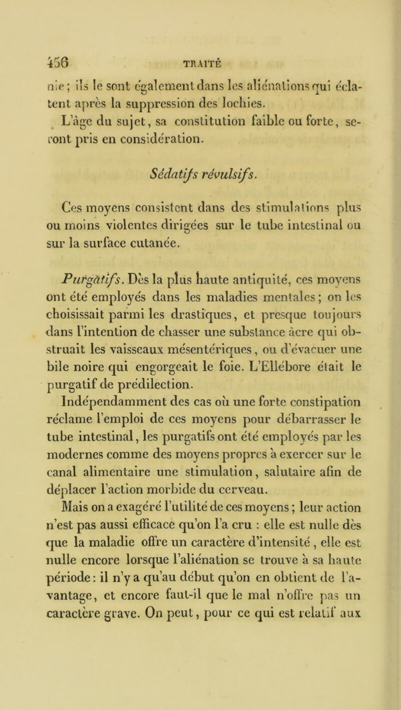 nie; ils le sont egalement dans les aliénations qui écla- tent après la suppression des lochies. L’àge du sujet, sa constitution faible ou forte, se- ront pris en considération. Sédatifs révulsifs. Ces moyens consistent dans des stimulations plus ou moins violentes dirigées sur le tube intestinal ou sur la surface cutanée. Purgàfifs. Des la plus haute antiquité, ces moyens ont été employés dans les maladies mentales ; on les choisissait parmi les drastiques, et presque toujours dans l’intention de chasser une substance acre qui ob- struait les vaisseaux mésentériques, ou d’évacuer une bile noire qui engorgeait le foie. L’Ellébore était le purgatif de prédilection. Indépendamment des cas oh une forte constipation réclame l’emploi de ces moyens pour débarrasser le tube intestinal, les purgatifs ont été employés par les modernes comme des moyens propres a exercer sur le canal alimentaire une stimulation, salutaire alin de déplacer l’action morbide du cerveau. Mais on a exagéré l’utilité de ces moyens ; leur action n’est pas aussi efficace qu’on l’a cru : elle est nulle dès que la maladie offre un caractère d’intensité , elle est nulle encore lorsque l’aliénation se trouve a sa haute période : il n’y a qu’au début qu’on en obtient de l’a- vantage, et encore faut-il que le mal n’offre pas un caractère grave. On peut, pour ce qui est relatif aux