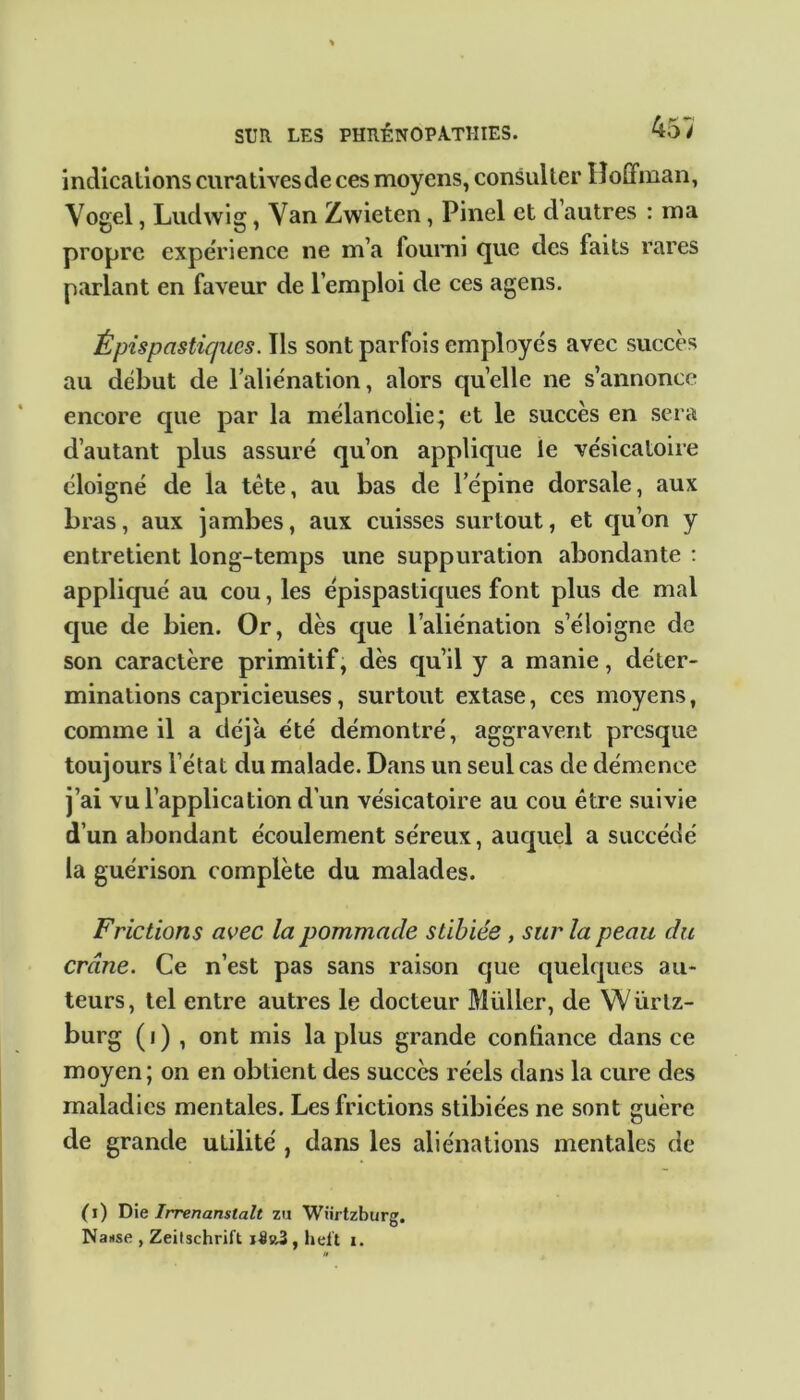 indications curatives de ces moyens, consulter Hoffman, Vogel, Ludwig, Van Zwieten, Pinel et d autres : ma propre expérience ne m’a fourni que des faits rares parlant en faveur de l’emploi de ces agens. Épispasticpics. Ils sont parfois employés avec succès au début de l’aliénation, alors quelle ne s’annonce encore que par la mélancolie; et le succès en sera d’autant plus assuré qu’on applique le vésicatoire éloigné de la tête, au bas de lepine dorsale, aux bras, aux jambes, aux cuisses surtout, et qu’on y entretient long-temps une suppuration abondante : appliqué au cou, les épispastiques font plus de mal que de bien. Or, dès que l’aliénation s’éloigne de son caractère primitif, dès qu’il y a manie, déter- minations capricieuses, surtout extase, ces moyens, comme il a déjà été démontré, aggravent presque toujours l’état du malade. Dans un seul cas de démence j’ai vu l’application d'un vésicatoire au cou être suivie d’un abondant écoulement séreux, auquel a succédé la guérison complète du malades. Frictions avec la pommade stibiée , sur la peau du crâne. Ce n’est pas sans raison que quelques au- teurs, tel entre autres le docteur Millier, de Würtz- burg (i) , ont mis la plus grande confiance dans ce moyen; on en obtient des succès réels dans la cure des maladies mentales. Les frictions stibiées ne sont guère de grande utilité , dans les aliénations mentales de ( i ) Die Irrenanstalt zu Wiirtzburg. Nanse , Zeitschrift heft i.