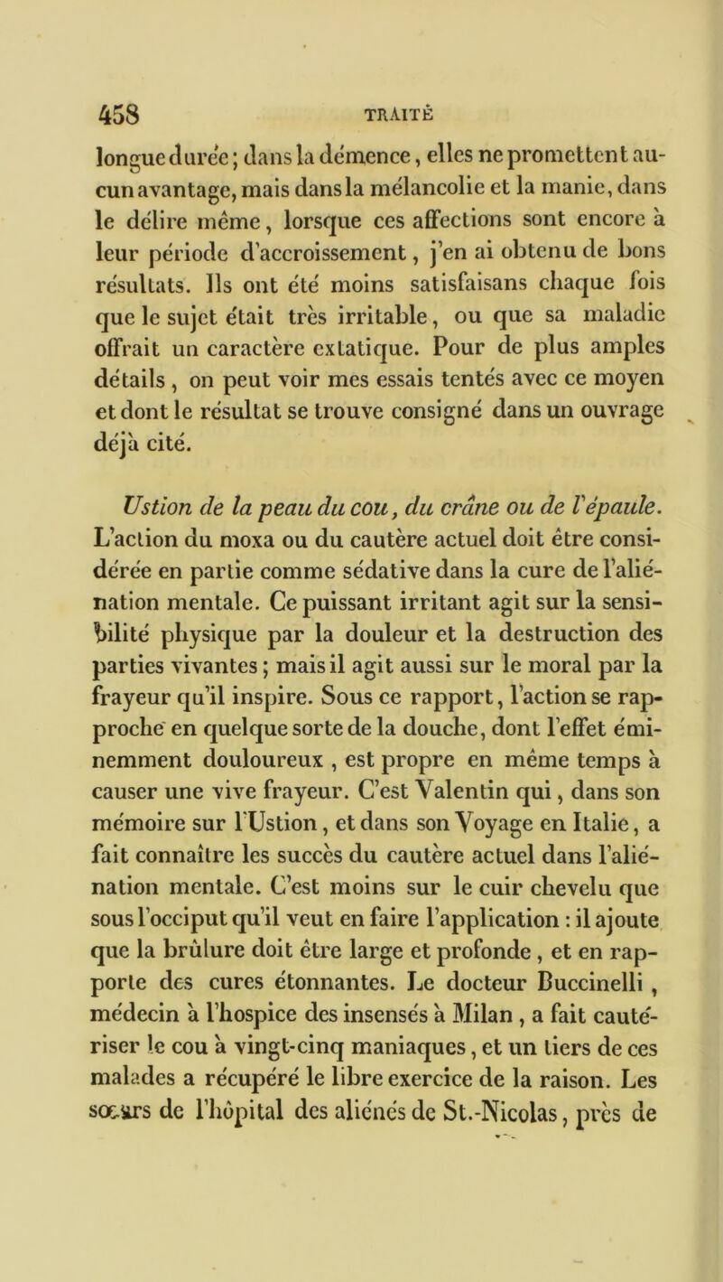 longue duree; dans la démence, elles ne promettent au- cun avantage, mais dans la mélancolie et la manie, dans le délire même, lorsque ces affections sont encore à leur période d’accroissement, j’en ai obtenu de bons résultats. Ils ont été moins satisfaisons chaque fois que le sujet était très irritable, ou que sa maladie offrait un caractère extatique. Pour de plus amples détails , on peut voir mes essais tentés avec ce moyen et dont le résultat se trouve consigné dans un ouvrage déjà cité. Ustion de la peau du cou, du crâne ou de Vépaule. L’action du moxa ou du cautère actuel doit être consi- dérée en partie comme sédative dans la cure de l’alié- nation mentale. Ce puissant irritant agit sur la sensi- bilité physique par la douleur et la destruction des parties vivantes ; mais il agit aussi sur le moral par la frayeur qu’il inspire. Sous ce rapport, l’action se rap- proche en quelque sorte de la douche, dont l’effet émi- nemment douloureux , est propre en même temps à causer une vive frayeur. C’est Valentin qui, dans son mémoire sur TUstion, et dans son Voyage en Italie, a fait connaître les succès du cautère actuel dans l’alié- nation mentale. C’est moins sur le cuir chevelu que sous l’occiput qu’il veut en faire l’application : il ajoute que la brûlure doit être large et profonde , et en rap- porte des cures étonnantes. Le docteur Buccinelli , médecin à l’hospice des insensés a Milan , a fait caute'- riser le cou a vingt-cinq maniaques, et un tiers de ces malades a récupéré le libre exercice de la raison. Les sociirs de l’hôpital des aliénés de St.-Nicolas, près de