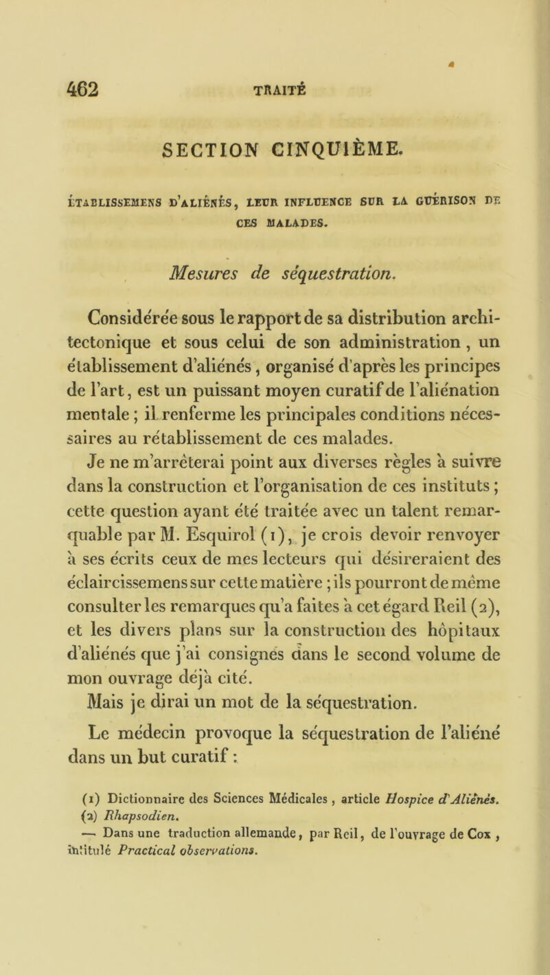 SECTION CINQUIÈME. LTAELISSEMENS d’aLIÉNÉS, LEUR INFLUENCE SUR LA GUERISON DE CES MALADES. Mesures de séquestration. Considérée sous le rapport de sa distribution archi- tectonique et sous celui de son administration , un établissement d’aliénés, organisé d’après les principes de l’art, est un puissant moyen curatif de l’aliénation mentale ; il. renferme les principales conditions néces- saires au rétablissement de ces malades. Je ne m’arrêterai point aux diverses règles a suivre dans la construction et l’organisation de ces instituts ; cette question ayant été traitée avec un talent remar- quable par M. Esquirol (i), je crois devoir renvoyer à ses écrits ceux de mes lecteurs qui désireraient des éclaircissemens sur cette matière ; ils pourront de même consulter les remarques qu’a faites a cet égard Ileil (2), et les divers plans sur la construction des hôpitaux d’aliénés que j’ai consignés clans le second volume de mon ouvrage déjà cité. Mais je dirai un mot de la séquestration. Le médecin provoque la séquestration de l’aliéné dans un but curatif : (1) Dictionnaire des Sciences Médicales, article Hospice d'Aliénés. (2) Rhapsodien. — Dans une traduction allemande, par Reil, de l'ouvrage de Cox , intitulé Practical observations.