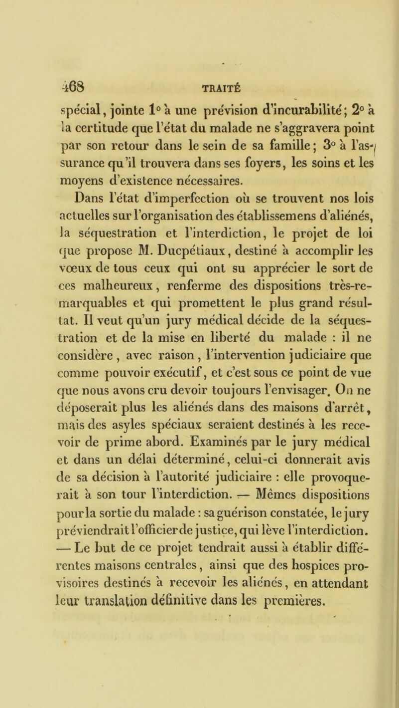 spécial, jointe 1° a une prévision d’incurabilité; 2° à la certitude que l’état du malade ne s’aggravera point par son retour dans le sein de sa famille ; 3° a l’as-/ surance qu’il trouvera dans ses foyers, les soins et les moyens d’existence nécessaires. Dans l’état d’imperfection où se trouvent nos lois actuelles sur l’organisation des établissemens d’aliénés, la séquestration et l’interdiction, le projet de loi que propose M. Ducpétiaux, destiné a accomplir les vœux de tous ceux qui ont su apprécier le sort de ces malheureux, renferme des dispositions très-re- marquables et qui promettent le plus grand résul- tat. 11 veut qu’un jury médical décide de la séques- tration et de la mise en liberté du malade : il ne considère , avec raison , l’intervention judiciaire que comme pouvoir exécutif, et c’est sous ce point de vue que nous avons cru devoir toujours l’envisager. On ne déposerait plus les aliénés dans des maisons d’arrêt, mais des asyles spéciaux seraient destinés à les rece- voir de prime abord. Examinés par le jury médical et dans un délai déterminé, celui-ci donnerait avis de sa décision à l’autorité judiciaire : elle provoque- rait a son tour l’interdiction. — Mêmes dispositions pour la sortie du malade : sa guérison constatée, le jury préviendrait l’officier de justice, qui lève l’interdiction. — Le but de ce projet tendrait aussi a établir diffé- rentes maisons centrales, ainsi que des hospices pro- visoires destinés a recevoir les aliénés, en attendant leur translation définitive dans les premières.