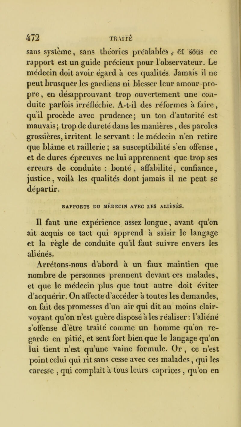 sans système, sans théories préalables ,' et sôüs ce rapport est un guide précieux pour l’observateur. Le médecin doit avoir égard à ces qualités Jamais il ne peut brusquer les gardiens ni blesser leur amour-pro- pre , en désapprouvant trop ouvertement une con- duite parfois irréfléchie. A-t-il des réformes a faire, qu’il procède avec prudence; un ton d’autorité est mauvais ; trop de dureté dans les manières , des paroles grossières, irritent le servant : le médecin n’en retire que blâme et raillerie ; sa susceptibilité s’en offense, et de dures épreuves ne lui apprennent que trop ses erreurs de conduite : bonté , affabilité, confiance t justice, voilà les qualités dont jamais il ne peut se départir. RAPPORTS DU MÉDECIN AVEC LES ALIENES. Il faut une expérience assez longue, avant qu’on ait acquis ce tact qui apprend à saisir le langage et la règle de conduite qu’il faut suivre envers les aliénés. Arrêtons-nous d’aborcl a un faux maintien que nombre de personnes prennent devant ces malades, et que le médecin plus que tout autre doit éviter d’acquérir. On affecte d’accéder à toutes les demandes, on fait des promesses d’un air qui dit au moins clair- voyant qu’on n’est guère disposé à les réaliser : l’aliéné s'offense d’ètre traité comme un homme qu’on re- garde en pitié, et sent fort bien que le langage qu’on lui tient n’est qu’une vaine formule. Or , ce n’est point celui qui rit sans cesse avec ces malades, qui les caresse , qui complaît à tous leurs caprices , qu’on en