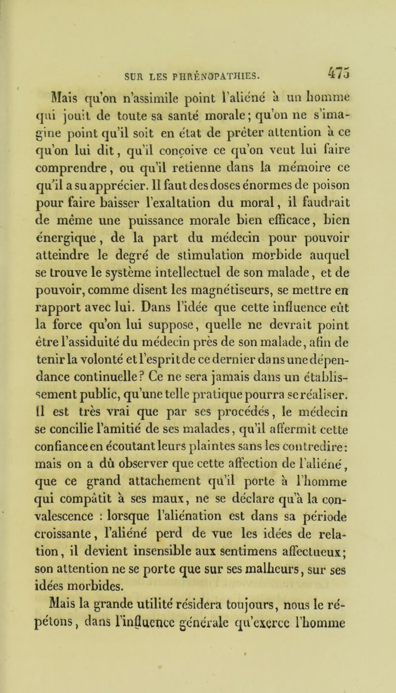 47 j Mais qu’on n’assimile point l’aliéné à un homme qui jouit de toute sa santé morale; qu’on ne s’ima- gine point qu’il soit en état de prêter attention a ce qu’on lui dit, qu’il conçoive ce cpi’on veut lui faire comprendre, ou qu’il retienne dans la mémoire ce qu'il a su apprécier. 11 faut des doses énormes de poison pour faire baisser l’exaltation du moral, il faudrait de même une puissance morale bien efficace, bien énergique, de la part du médecin pour pouvoir atteindre le degré de stimulation morbide auquel se trouve le système intellectuel de son malade, et de pouvoir, comme disent les magnétiseurs, se mettre en rapport avec lui. Dans l’idée que cette influence eût la force qu’on lui suppose, quelle ne devrait point être l’assiduité du médecin près de son malade, afin de tenir la volonté et l’espri t de ce dernier da ns une dépen- dance continuelle? Ce ne sera jamais dans un établis- sement public, qu’une telle pratique pourra se réaliser. Ü est très vrai que par ses procédés, le médecin se concilie l’amitié de ses malades, qu’il affermit cette confiance en écoutant leurs plaintes sans les contredire: mais on a du observer que cette affection de l’aliéné, que ce grand attachement qu’il porte à l’homme qui compatit a ses maux, ne se déclare qu’à la con- valescence : lorsque l’aliénation est dans sa période croissante, l’aliéné perd de vue les idées de rela- tion, il devient insensible aux sentimens affectueux; son attention ne se porte que sur ses malheurs, sur ses idées morbides. Mais la grande utilité résidera toujours, nous le ré- pétons , clans l’influence générale qu’exerce l’homme