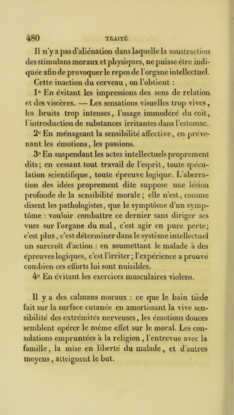 Il n’y a pas d’alienation dans laquelle la soustraction des stimulans moraux et physiques, ne puisse être indi- quée afin de provoquer le repos de l’organe intellectuel. Cette inaction du cerveau , on l’obtient : 1° En évitant les impressions des sens de relation et des viscères. — Les sensations visuelles trop vives, les bruits trop intenses, l’usage immodéré du coït, 1 introduction de substances irritantes dans l’estomac. 2° En ménageant la sensibilité affective, en préve- nant les émotions, les passions. 3° En suspendant les actes intellectuels proprement dits; en cessant tout travail de l’esprit, toute spécu- lation scientifique, toute épreuve logique. L’aberra- tion des idées proprement dite suppose une lésion profonde de la sensibilité morale ; elle n’est, comme disent les pathologistes, que le symptôme d’un symp- tôme : vouloir combattre ce dernier sans diriger ses vues sur l’organe du mal, c’est agir en pure perte; c’est plus, c’est déterminer dans le système intellectuel un surcroît d’action : en soumettant le malade à des épreuves logiques, c’est l’irriter; l’expérience a prouvé combien ces efforts lui sont nuisibles. 4° En évitant les exercices musculaires violens. Il y a des caïmans moraux : ce que le bain tiède fait sur la surface cutanée en amortissant la vive sen- sibilité des extrémités nerveuses, les émotions douces semblent opérer le même effet sur le moral. Les con- solations empruntées à la religion , l’entrevue avec la famille, la mise en liberté du malade, et d’autres moyens , atteignent le but.