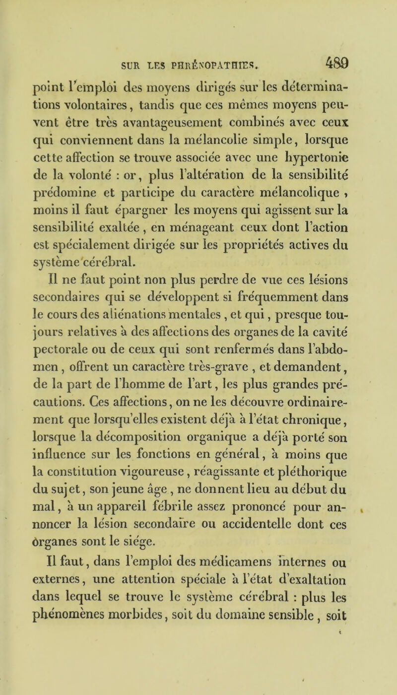 point l’emploi des moyens dirigés sur les détermina- tions volontaires, tandis que ces mêmes moyens peu- vent être très avantageusement combinés avec ceux qui conviennent dans la mélancolie simple, lorsque cette affection se trouve associée avec une hypertonie de la volonté : or, plus l’altération de la sensibilité prédomine et participe du caractère mélancolique y moins il faut épargner les moyens qui agissent sur la sensibilité exaltée , en ménageant ceux dont Faction est spécialement dirigée sur les propriétés actives du système cérébral. Il ne faut point non plus perdre de vue ces lésions secondaires qui se développent si fréquemment dans le cours des aliénations mentales , et qui, presque tou- jours relatives a des affections des organes de la cavité pectorale ou de ceux qui sont renfermés dans l’abdo- men , offrent un caractère très-grave , et demandent, de la part de l’homme de l’art, les plus grandes pré- cautions. Ces affections, on ne les découvre ordinaire- ment que lorsqu’elles existent déjà à l’état chronique, lorsque la décomposition organique a déjà porté son influence sur les fonctions en général, a moins que la constitution vigoureuse , réagissante et pléthorique du sujet, son jeune âge , ne donnent lieu au début du mal, à un appareil fébrile assez prononcé pour an- noncer la lésion secondaire ou accidentelle dont ces ôrganes sont le siège. Il faut, dans l’emploi des me'dicamens internes ou externes, une attention spéciale à l’état d’exaltation dans lequel se trouve le système cérébral : plus les phénomènes morbides, soit du domaine sensible , soit