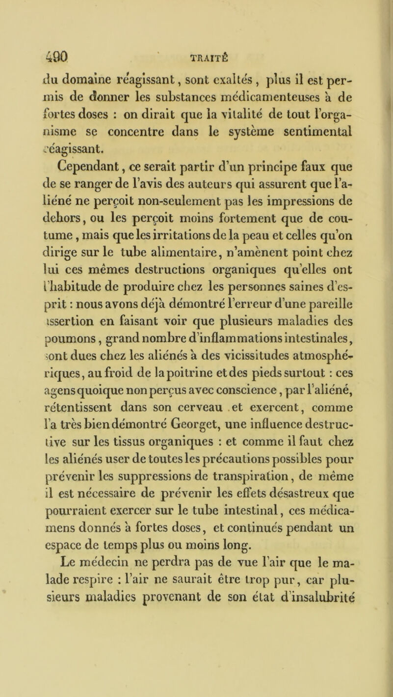 tlu domaine réagissant, sont exaltés , plus il est per- mis de donner les substances médicamenteuses a de fortes doses : on dirait cjue la 'vitalité de tout l’orga- nisme se concentre dans le système sentimental réagissant. Cependant, ce serait partir d’un principe faux que de se ranger de l’avis des auteurs qui assurent que l’a- liéné ne perçoit non-seulement pas les impressions de dehors, ou les perçoit moins fortement que de cou- tume , mais que les irritations de la peau et celles qu’on dirige sur le tube alimentaire, n’amènent point chez lui ces mêmes destructions organiques quelles ont l’habitude de produire chez les personnes saines d’es- prit : nous avons déjà démontré l’erreur d’une pareille issertion en faisant voir que plusieurs maladies des poumons, grand nombre d’inflammations intestinales, ;ont dues chez les aliénés a des vicissitudes atmosphé- riques, au froid de la poitrine et des pieds surtout : ces agens quoique non perçus avec conscience, par l'aliéné, rétentissent dans son cerveau et exercent, comme l’a très bien démontré Georget, une influence destruc- tive sur les tissus organiques : et comme il faut chez les aliénés user de toutes les précautions possibles pour prévenir les suppressions de transpiration, de même il est nécessaire de prévenir les effets désastreux que pourraient exercer sur le tube intestinal, ces médica- mens donnés à fortes doses, et continués pendant un espace de temps plus ou moins long. Le médecin ne perdra pas de vue l’air que le ma- lade respire : l’air ne saurait être trop pur, car plu- sieurs maladies provenant de son état d’insalubrité