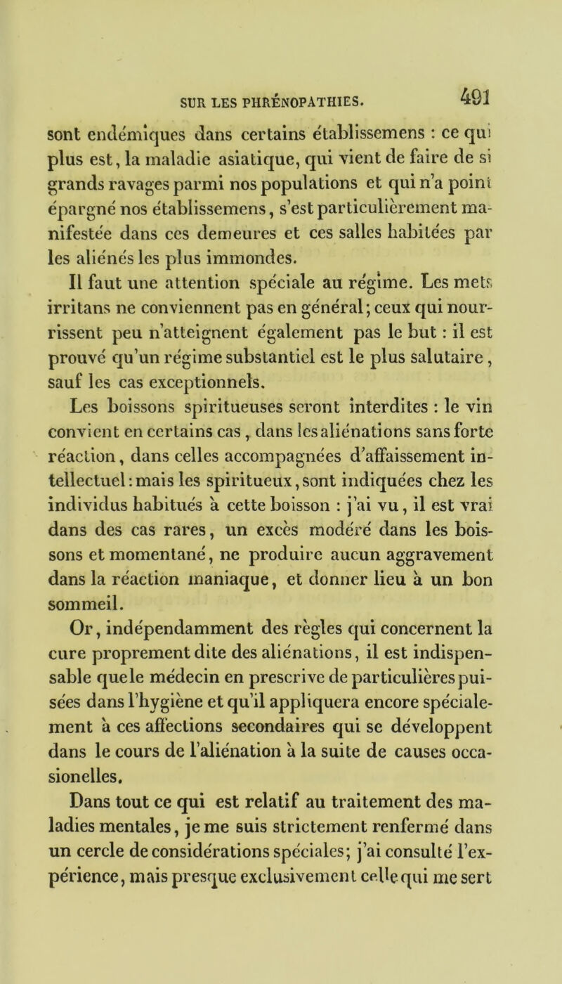 sont endémiques dans certains établissemens : ce qui plus est, la maladie asiatique, qui vient de faire de si grands ravages parmi nos populations et qui n’a point épargné nos établissemens, s’est particulièrement ma- nifestée dans ces demeures et ces salles habitées par les aliénés les plus immondes. Il faut une attention spéciale au régime. Les mets irritans ne conviennent pas en général; ceux qui nour- rissent peu n’atteignent également pas le but : il est prouvé qu’un régime substantiel est le plus salutaire , sauf les cas exceptionnels. Les boissons spiritueuses seront interdites : le vin convient en certains cas , dans les aliénations sans forte réaction, dans celles accompagnées d’affaissement in- tellectuel: mais les spiritueux, sont indiquées chez les individus habitués a cette boisson : j’ai vu, il est vrai dans des cas rares, un excès modéré dans les bois- sons et momentané, ne produire aucun aggravement dans la réaction maniaque, et donner lieu à un bon sommeil. Or, indépendamment des règles qui concernent la cure proprement dite des aliénations, il est indispen- sable que le médecin en prescrive de particulières pui- sées dans l’hygiène et qu’il appliquera encore spéciale- ment à ces affections secondaires qui se développent dans le cours de l’aliénation à la suite de causes occa- sionelles. Dans tout ce qui est relatif au traitement des ma- ladies mentales, je me suis strictement renfermé dans un cercle déconsidérations spéciales; j’ai consulté l’ex- périence, mais presque exclusivement cebequi me sert