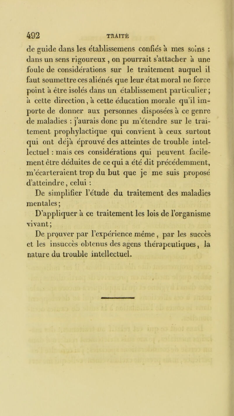 de guide dans les e'tablissemens confies a mes soins : dans un sens rigoureux , on pourrait s’attacher a une foule de considérations sur le traitement auquel il faut soumettre ces aliénés que leur état moral ne force point a être isolés dans un établissement particulier; à cette direction, a cette éducation morale quil im- porte de donner aux personnes disposées à ce genre de maladies : j’aurais donc pu m’étendre sur le trai- tement prophylactique qui convient à ceux surtout qui ont déjà éprouvé des atteintes de trouble intel- lectuel : mais ces considérations qui peuvent facile- ment ctre déduites de ce qui a été dit précédemment, m’écarteraient trop du but que je me suis proposé d’atteindre, celui : De simplifier l’étude du traitement des maladies mentales ; D’appliquer à ce traitement les lois de l’organisme vivant; De prouver par l’expérience même , par les succès et les insuccès obtenus des agens thérapeutiques, la nature du trouble intellectuel.