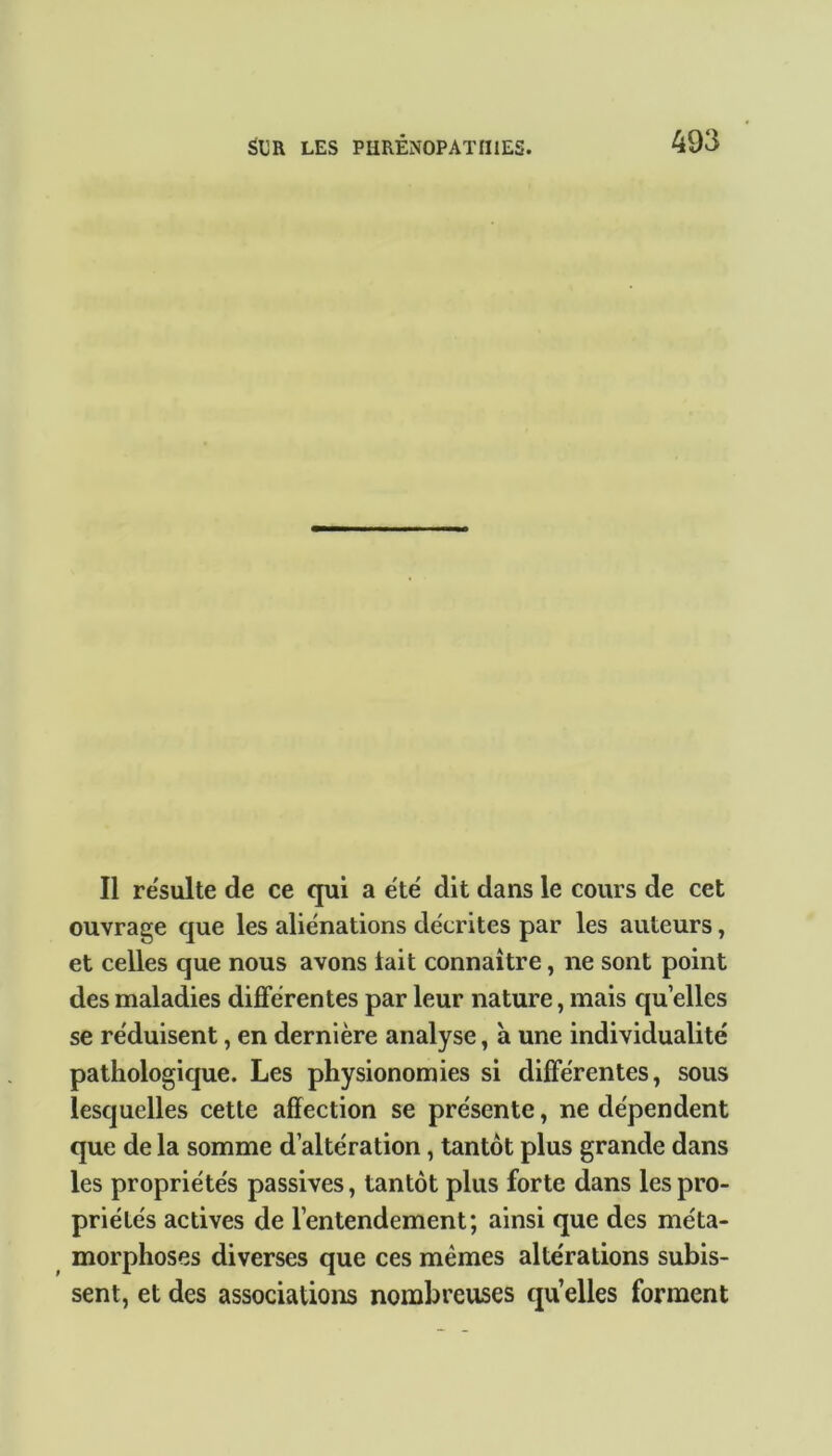 Il résulté de ce qui a été dit dans le cours de cet ouvrage que les aliénations décrites par les auteurs, et celles que nous avons lait connaître, ne sont point des maladies différentes par leur nature, mais quelles se réduisent, en dernière analyse, à une individualité pathologique. Les physionomies si différentes, sous lesquelles cette affection se présente, ne dépendent que de la somme d’altération, tantôt plus grande dans les propriétés passives, tantôt plus forte dans les pro- priétés actives de l’entendement; ainsi que des méta- morphoses diverses que ces memes altérations subis- sent, et des associations nombreuses qu elles forment
