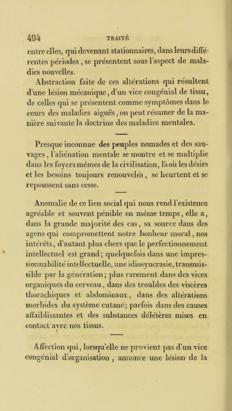 entre elles, qui devenant stationnaires, dans leurs diffe- rentes périodes , se présentent sous l’aspect de mala- dies nouvelles. Abstraction faite de ces altérations qui résultent d’une lésion mécanique, d’un vice congénial de tissu, de celles qui se présentent comme symptômes dans le cours des maladies aiguës, on peut résumer de la ma- nière suivante la doctrine des maladies mentales. Presque inconnue des peuples nomades et des sau- vages , l’aliénation mentale se montre et se multiplie dans les foyers memes de la civilisation, là où les désirs et les besoins toujours renouvelés, se heurtent et se repoussent sans cesse. Anomalie de ce lien social qui nous rend l’existence agréable et souvent pénible en même temps, elle a, dans la grande majorité des cas, sa source dans des agens qui compromettent notre bonheur moral, nos intérêts, d’autant plus chers que le perfectionnement intellectuel est grand; quelquefois dans une impres- sionnabilité intellectuelle, une idiosyncrasie, transmis- sible par la génération; plus rarement dans des vices organiques du cerveau, dans des troubles des viscères thorachiques et abdominaux, dans des altérations morbides du système cutané; parfois dans des causes affaiblissantes et des substances délétères mises en contact avec nos tissus. Affection qui, lorsqu’elle ne provient pas d’un vice congénial d’organisation , annonce une lésion de la