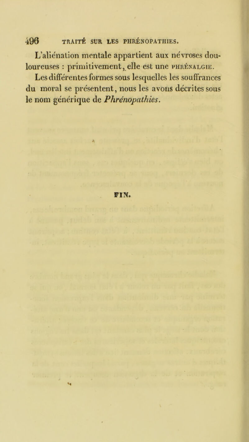 L’aliénation mentale appartient aux névroses dou- loureuses : primitivement, elle est une phrénalgie. Les différentes formes sous lesquelles les souffrances du moral se présentent, nous les avons décrites sous le nom générique de Phrénopathies. FIN. s