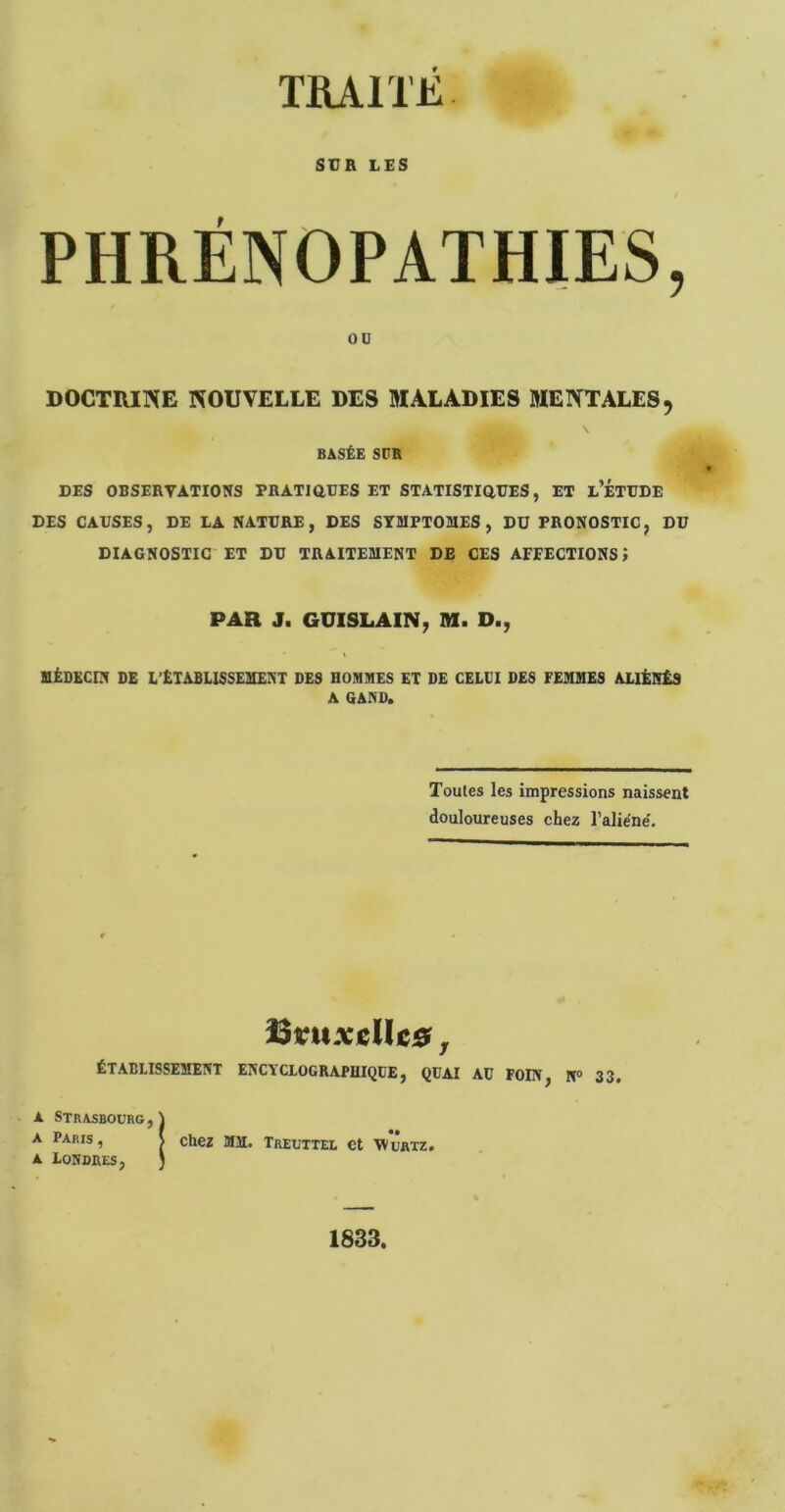 TRAITE SCB L£S PHRÉNOPATHIES, 00 DOCTRINE NOUVELLE DES MALADIES MENTALES, BASÉE SPR DES OBSERVATIONS PRATiaOES ET STATISTiaUES, ET l’ÉTUDE DES CAUSES, DE EA NATURE, DES SYMPTOMES , DU PRONOSTIC, DU DIAGNOSTIC ET DU TRAITEMENT DE CES AFFECTIONS J PAR J. GUISLAIN; M. D., MÉDECIN DE L’ÉTABLISSEMENT DES HOMMES ET DE CELUI DES FEMMES ALIÉNÉS A GAND. Toutes les impressions naissent douloureuses chez l’aliène'. làvnxMtiSt, ÉTABLISSEMENT ENCYCLOGRAPHIQÜE j QUAI AU FOIN^ N® 33* A Strasbourg , \ A paris, I chez MM. Treuttei, et wûaxz. A Londres, J 1833,