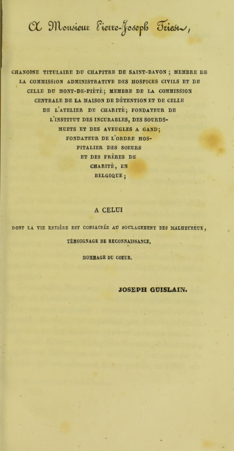 (X 9TLoiu5ieat ftette-Jf'o<5epê ïhieSu/f CHANOINE TITULAIRE DU CHAPITRE DE SAINT-BAVON ; MEMBRE DE LA COMMISSION ADMINISTRATIVE DES HOSPICES CIVILS ET DE CELLE DU MONT-DE-PIÉTÉ; MEMBRE DE LA COMMISSION CENTRALE DE LA MAISON DE DÉTENTION ET DE CELLE DE l’atelier de CHARITÉ; FONDATEUR DE l’institut des incurables, des SOURDS- MUETS ET DES AVEUGLES A GAND; FONDATEUR DE l’oRDRE HOS- PITALIER DES SOEURS ET DES FRÈRES DE CHARITÉ, EN BELGiaUE; A CELUI DOUT tA VIE EKTIÈKE EST CONSACREE AU SOULAGEMENT DES MALHEURÉCX , TÉMOIGNAGE DE RECONNAISSANCE, HOMMAGE DU COEUR. JOSEPH GUISLAINi