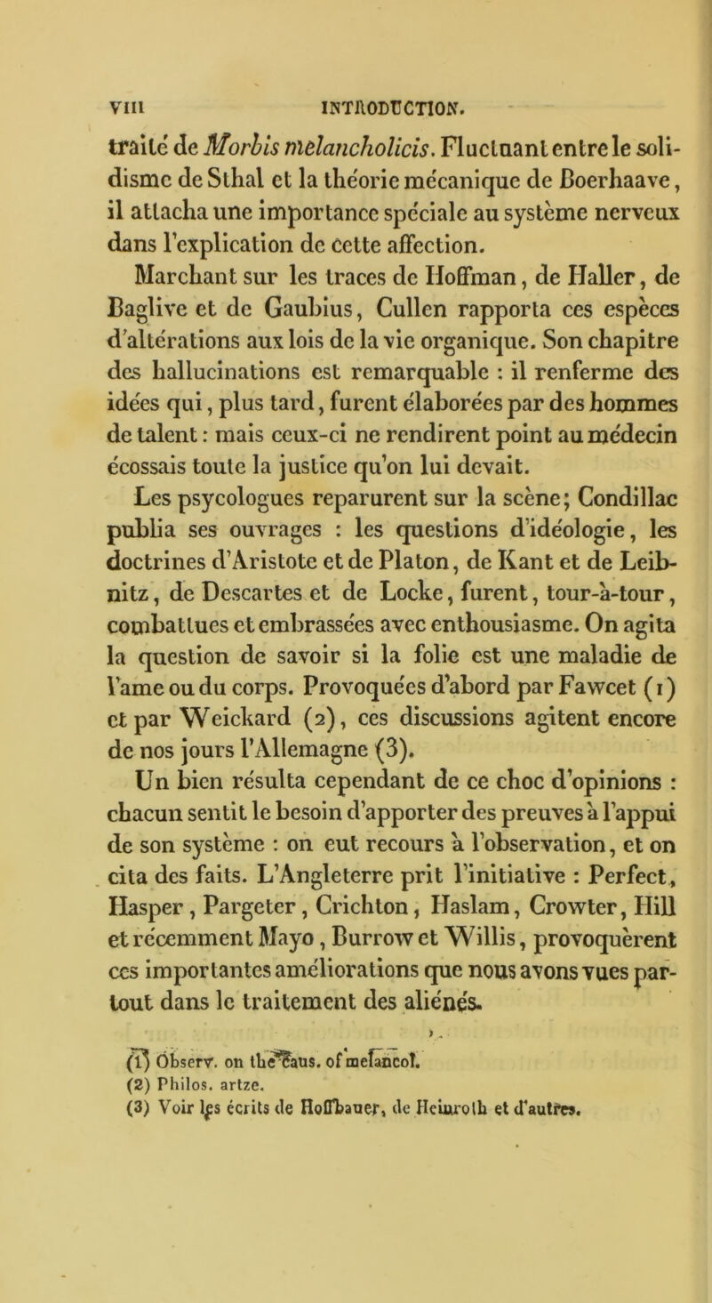 traile de Morhis mdancholicis. Fluclaant entre le soli- dismc de Slhal et la lhe'orie mécanique de Boerhaave, il attacha une importance spéciale au système nerveux dans l’explication de cette affection. Marchant sur les traces de Hoffman, de Haller, de Baglive et de Gauhius, Cullen rapporta ces espèces d altérations aux lois de la vie organique. Son chapitre des hallucinations est remarquable : il renferme des idées qui, plus tard, furent élaborées par des hommes de talent : mais ceux-ci ne rendirent point au médecin écossais toute la justice qu’on lui devait. Les psycologues reparurent sur la scène; Condillac publia ses ouvrages : les questions d’idéologie, les doctrines d’Aristote et de Platon, de Kant et de Leib- nitz , de Descartes et de Locke, furent, tour-à-tour, combattues et embrassées avec enthousiasme. On agita la question de savoir si la folie est une maladie de lame ou du corps. Provoquées d’abord par Fawcet ( i ) et par Weickard (2), ces discussions agitent encore de nos jours l’Allemagne (3). Un bien résulta cependant de ce choc d’opinions : chacun sentit le besoin d’apporter des preuves a l’appui de son système ; on eut recours a l’observation, et on cita des faits. L’Angleterre prit l’initiative : Perfect, Hasper, Pargeter, Crichton, Haslam, Crowter, Hill et récemment Mayo, Burrow et Willis, provoquèrent ces importantes améliorations que nous avons vues par- tout dans le traitement des aliénés. > * Ôbserr. on lli^aus. of mefâncoî. (2) Philos, artze. (3) Voir Ifs écrits de HolTbaaer, de Hciiwolb et d'autfes.