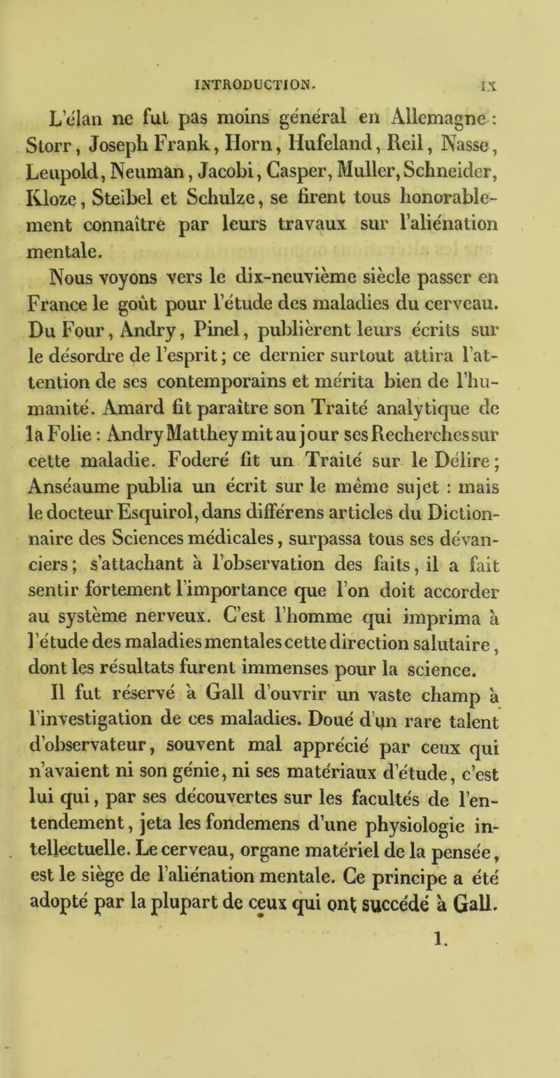 L clan ne fui pas moins général en Allemagne : Storr, Joseph Frank, Ilorn, Hufeland, Reil, Nasse, Leupold, Neuman, Jacobi, Casper, Muller, Schneider, Kloze, Steibel et Schulze, se tirent tous honorable- ment connaître par leurs travaux sur l’aliénation mentale. Nous voyons vers le dix-neuvième siècle passer en France le goût pour l’étude des maladies du cerveau. Du Four, Andry, Pinel, publièrent leurs écrits sur le désordre de l’esprit ; ce dernier surtout attira l’at- tention de ses contemporains et mérita bien de l’hu- manité. Amard tit paraître son Traité analytique de la Folie : Andry Matthey mit au jour ses Recherches sur cette maladie. Foderé tit un Traité sur le Délire ; Anséaume publia un écrit sur le même sujet : mais le docteur Esquirol, dans différens articles du Diction- naire des Sciences médicales, surpassa tous ses dévan- ciers ; s’attachant à l’observation des faits, il a fait sentir fortement l’importance que l’on doit accorder au système nerveux. C’est l’homme qui imprima à l’étude des maladies mentales cette direction salutaire, dont les résultats furent immenses pour la science. Il fut réservé a Gall d’ouvrir un vaste champ à l’investigation de ces maladies. Doué d’un rare talent d’observateur, souvent mal apprécié par ceux qui n’avaient ni son génie, ni ses matériaux d’étude, c’est lui qui, par ses découvertes sur les facultés de l’en- tendement , jeta les fondemens d’une physiologie in- tellectuelle. Le cerveau, organe matériel de la pensée, est le siège de l’aliénation mentale. Ce principe a été adopté par la plupart de ceux qui ont succédé a Gall. 1.