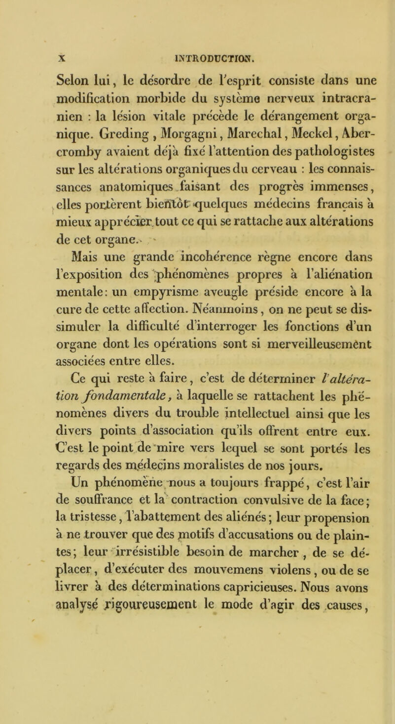 Selon lui, le de'sordre de Tesprit consiste dans une modification morbide du système nerveux intracrâ- nien : la lésion vitale précède le dérangement orga- nique. Greding , Morgagni, Maréchal, Meckel, Aber- cromby avaient déjà fixé l’attention des pathologistes sur les altérations organiques du cerveau : les connais- sances anatomiques .faisant des progrès immenses, V elles portèrent biefitôt' ^quelques médecins français a mieux apprécier, tout ce qui se rattache aux altérations de cet organe.V ' Mais une grande incohérence règne encore dans l’exposition des phénomènes propres à l’aliénation mentale : un empyrisme aveugle préside encore à la cure de cette affection. Néanmoins, on ne peut se dis- simuler la difficulté d’interroger les fonctions d’un organe dont les opérations sont si merveilleusement associées entre elles. Ce qui reste à faire, c’est de déterminer laltéra- tion fondamentale, à laquelle se rattachent les phé- nomènes divers du trouble intellectuel ainsi que les divers points d’association qu’ils offrent entre eux. C’est le point de mire vers lequel se sont portés les regards des m.édecins moralistes de nos jours. Un phénomène mous a toujours frappé, c’est l’air de souffrance et la contraction convulsive de la face; la tristesse, l’abattement des aliénés ; leur propension à ne trouver que des motifs d’accusations ou de plain- tes; leur irrésistible besoin de marcher, de se dé- placer , d’exécuter des mouvemens violens, ou de se livrer a des déterminations capricieuses. Nous avons analysé rigoureusement le mode d’agir des .causes,