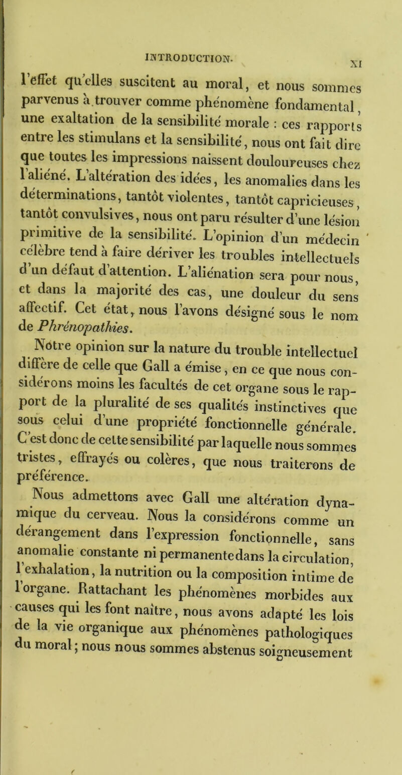 XI 1 effet qu elles suscitent au moral, et nous sommes parvenus a.trouver comme phénomène fondamental, une exaltation de la sensibilité morale : ces rapports entre les stiinulans et la sensibilité, nous ont fait dire que toutes les impressions naissent douloureuses chez 1 aliéné. Laltération des idées, les anomalies dans les déterminations, tantôt violentes, tantôt capricieuses, tantôt convulsives, nous ont paru résulter d’une lésion primitive de la sensibilité. L’opinion d’un médecin ' célèbre tend à faire dériver les troubles intellectuels d un défaut d attention. L aliénation sera pour nous, et dans la majorité des cas, une douleur du sens affectif. Cet état, nous lavons désigné sous le nom de Phréîiopathies. Notre opinion sur la nature du trouble intellectuel diffère de celle que Gall a émise, en ce que nous con- sidérons moins les facultés de cet organe sous le rap- port de la pluralité de ses qualités instinctives que sous celui d’une propriété fonctionnelle générale C est donc de celte sensibilité par laquelle nous sommes tristes, effrayés ou colères, que nous traiterons de préférence. Nous admettons avec Gall une altération dyna- mique du cerveau. Nous la considérons comme un dérangement dans l’expression fonctionnelle, sans anomalie constante ni permanente dans la circulation, 1 exhalation, la nutrition ou la comjaosition intime de 1 organe. Rattachant les phénomènes morbides aux causes qui les font naître, nous avons adapté les lois de la vie organique aux phénomènes pathologiques U moral ; nous nous sommes abstenus soigneusement