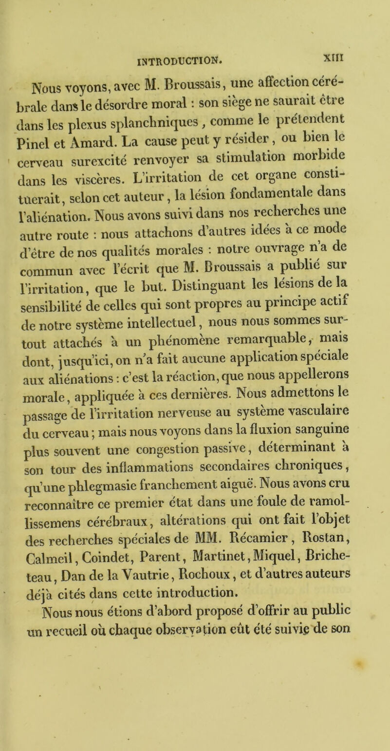 Nous voyons, avec M. Broussais, une affection céré- brale dans le désordre moral ; son siège ne saurait être dans les plexus splanchniques , comme le prétendent Pinel et Amard. La cause peut y résider, ou bien le cerveau surexcité renvoyer sa stimulation morbide dans les viscères. L’irritation de cet organe consti- tuerait , selon cet auteur, la lésion fondamentale dans l’aliénation. Nous avons suivi dans nos recherches une autre route : nous attachons d’autres idées a ce mode d’étre de nos qualités morales : notre ouvrage n a de commun avec l’écrit que M. Broussais a publié sur l’irritation, que le but. Distinguant les lésions de la sensibilité de celles qui sont propres au principe actif de notre système intellectuel, nous nous sommes sur- tout attachés a un phénomène remarquable, mais dont, iusqu’ici,on n a fait aucune application spéciale aux aliénations : c’est la réaction, que nous appellerons morale, appliquée à ces dernieres. Nous admettons le passage de l’irritation nerveuse au système vasculaire du cerveau j mais nous voyons dans la fluxion sanguine plus souvent une congestion passive, déterminant a son tour des inflammations secondaires chroniques, qu’une phlegmasie franchement aiguë. Nous avons cru reconnaître ce premier état dans une foule de ramol- lissemens cérébraux, altérations qui ont fait l’objet des recherches spéciales de MM. Récamier, Rostan, Calmeil, Coindet, Parent, Martinet,Miquel, Briche- teau, Dan de la Vautrie, Rochoux, et d’autres auteurs déjà cités dans cette introduction. Nous nous étions d’abord proposé d’offrir au public un recueil où chaque observation eût été suivi® de son