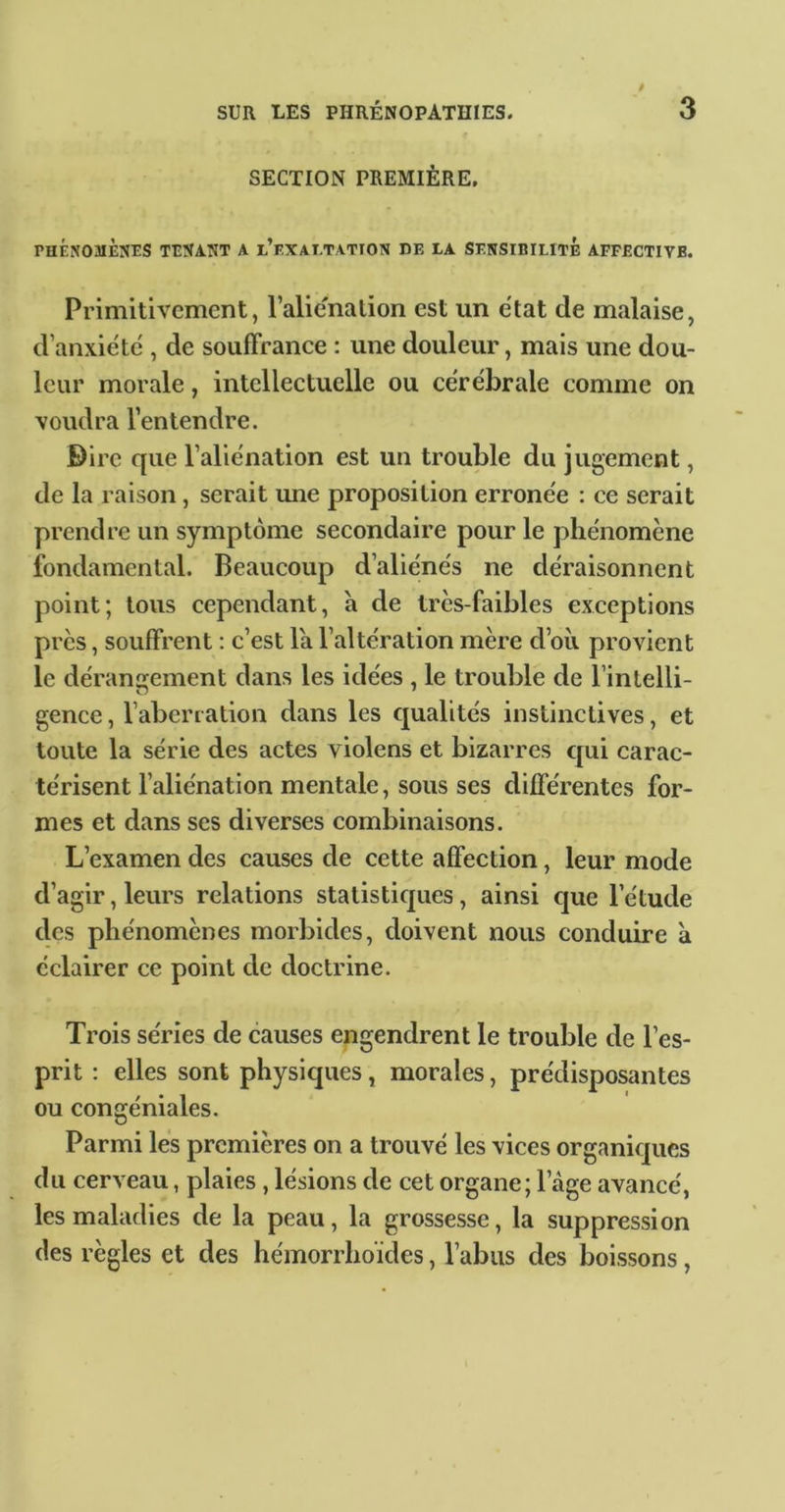 SECTION PREMIÈRE. PHÉNOMÈNES TENANT A l’f.XAI.TATION DE LA SENSIBILITE AFFECTIVE. Primitivement, l’alie'nation est un état de malaise, d’anxiéte', de souffrance : une douleur, mais une dou- leur morale, intellectuelle ou cérébrale comme on voudra l’entendre. Birc que l’aliénation est un trouble du jugement, de la raison, serait mie proposition erronée : ce serait prend re un symptôme secondaire pour le phénomène fondamental. Beaucoup d’aliénés ne déraisonnent point; tous cependant, à de très-faibles exceptions près, souffrent : c’est la l’altération mère d’où provient le déransrement dans les idées , le trouble de l’intelli- gence, l’aberration dans les qualités instinctives, et toute la série des actes violens et bizarres qui carac- térisent l’aliénation mentale, sous ses différentes for- mes et dans ses diverses combinaisons. L’examen des causes de cette affection, leur mode d’agir, leurs relations statistiques, ainsi que l’étude des phénomènes morbides, doivent nous conduire a éclairer ce point de doctrine. Trois séries de causes engendrent le trouble de l’es- prit : elles sont physiques, morales, prédisposantes ou congéniales. Parmi les premières on a trouvé les vices organiques du cerveau, plaies, lésions de cet organe; l’âge avancé, les maladies de la peau, la grossesse, la suppression des règles et des hémorrhoïdes, l’abus des boissons ,