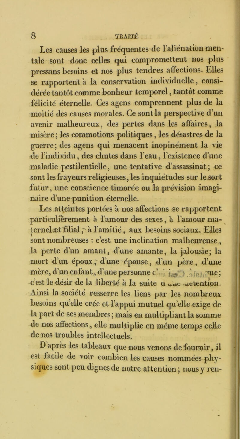 Les causes les plus fréquentes de raliénation men- tale sont donc celles qui compromettent nos plus pressans besoins et nos plus tendres affections. Elles se rapportent a la conservation individuelle, consi- dérée tantôt comme bonheur temporel, tantôt comme félicité éternelle. Ces agens comprennent plus de la moitié des causes morales. Ce sont la perspective d’un avenir malheureux, des pertes dans les affaires, la misère ; les commotions politiques, les désastres de la guerre; des agens qui menacent inopinément la vie de l’individu, des chutes dans l’eau, l’existence d’une maladie pestilentielle, une tentative d’assassinat; ce sont les frayeurs religieuses, les inquiétudes sur le sort futur, une conscience timorée ou la prévision imagi- naire d’une punition éternelle. Les atteintes portées a nos affections se rapportent particulièrement à l’amour des sexes, a l’amour ma- ternelÆt filiala l’amitié, aux besoins sociaux. Elles sont nombreuses : c’est une inclination malheureuse, la perte d’un amant, d’une amante, la jalousie; la mort d’un époux, d’une'épouse, d’un père, d’une mère, d’un enfant, d’une personne c’ ' jj;^ue ; c’est le désir de la liberté à la suite a ueientlon. Ainsi la société resserre les liens par les nombreux besoins quelle crée et l’appui mutuel qu’elle exige de la part de ses membres; mais en multipliant la somme de nos affections, elle multiplie en meme temps celle de nos troubles intellectuels. D après les tableaux que nous venons de fournir, il est facile de voir combien les causes nommées phy- siques sont peu dignes de notice attention ; nous y ren-