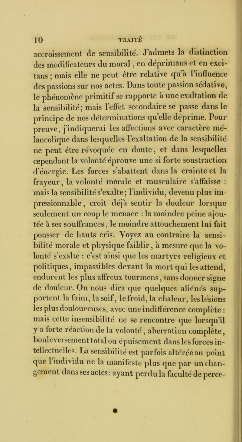 accroissement de sensibilité. J admets la distinction des modificateurs du moral, en déprimans et en exci- tans ; mais elle ne peut être relative qu a l’influence des passions sur nos actes. Dans toute passion sédative, le phénomène primitif se rapporte a une exaltation de la sensibilité; mais l’effet secondaire se passe dans le principe de nos déterminations qu elle déprime. Pour preuve, j’indiquerai les affections avec caractère mé- lancolique dans lesquelles l’exaltation de la sensibilité ne peut être révoquée en doute, et dans lesquelles cependant la volonté éprouve une si forte soustraction d’énergie. Les forces s’abattent dans la crainte et la frayeur, la volonté morale et musculaire s’affaisse : mais la sensibilité s’exalte ; l’individu, devenu plus im- pressionnable , croit déjà sentir la douleur lorsque seulement un coup le menace : la moindre peine ajou- tée à ses souffrances, le moindre attouchement lui fait pousser de hauts cris. Voyez au contraire la sensi- bilité morale et physique faiblir, à mesure que la vo- lonté s’exalte : c’est ainsi que les martyrs religieux et politiques, impassibles devant la mort qui les attend, endurent les plus affreux tourmens, sans donner signe de douleur. On nous dira que quelques aliénés sup- portent la faim, la soif, le froid, la chaleur, les lésions les plus douloureuses, avec une indifférence complète : mais cette insensibilité ne se rencontre que lorsqu’il y a forte réaction de la volonté, aberration complète, bouleversement total ou épuisement dans les forces in- tellectuelles. La sensibilité est parfois altérée au point que 1 individu ne la manifeste plus que par un chan- gement dans ses actes : ayant perdu la faculté de perce-