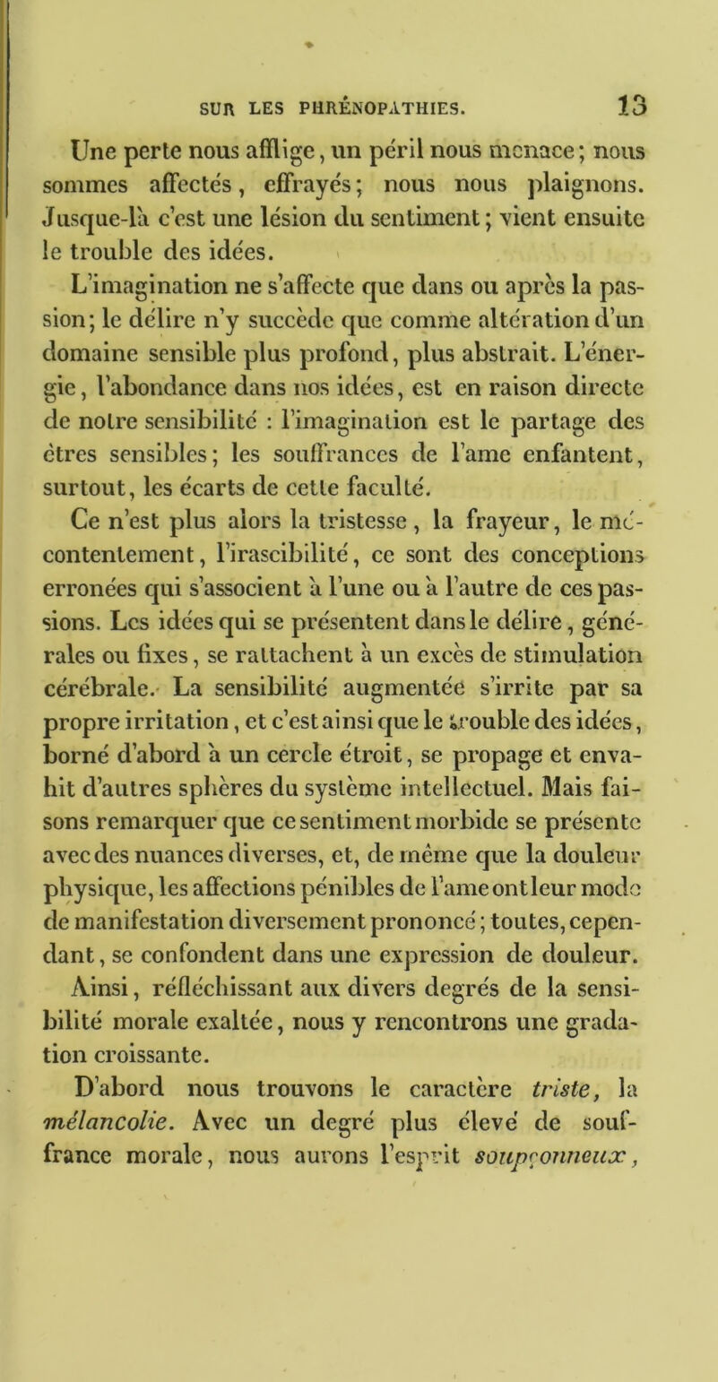 I Une perte nous afflige, un péril nous menace; nous sommes affectés, effrayés ; nous nous jflaignons. Jusque-la c’est une lésion du sentiment ; vient ensuite le trouble des idées. L’imagination ne s’affecte que dans ou après la pas- sion; le délire n’y succède que comme altération d’un domaine sensible plus profond, plus abstrait. L’éner- gie, l’abondance dans nos idées, est en raison directe de notre sensibilité : l’imagination est le partage des êtres sensibles; les souffrances de l’ame enfantent, surtout, les écarts de cette faculté. Ce n’est plus alors la tristesse , la frayeur, le mé- contentement, l’irascibilité, ce sont des conceptions erronées qui s’associent à l’une ou a l’autre de ces pas- sions. Les idées qui se présentent dans le délire, géné- rales ou fixes, se rattachent à un excès de stimulation cérébrale.- La sensibilité augmentée s’irrite par sa propre irritation, et c’est ainsi que le ïa’ouble des idées, borné d’abord a un cercle étroit, se propage et enva- hit d’autres sphères du système intellectuel. Mais fai- sons remarquer que ce sentiment morbide se présente avec des nuances diverses, et, de même que la douleur physique, les affections pénibles de l’ame ontleur modo de manifestation diversement prononcé ; toutes, cepen- dant , se confondent dans une expression de douleur. Ainsi, réfléchissant aux divers degrés de la sensi- bilité morale exaltée, nous y rencontrons une grada- tion croissante. D’abord nous trouvons le caractère triste, la mélancolie. Avec un degré plus élevé de souf- france morale, nous aurons l’esprit soupçonneux,