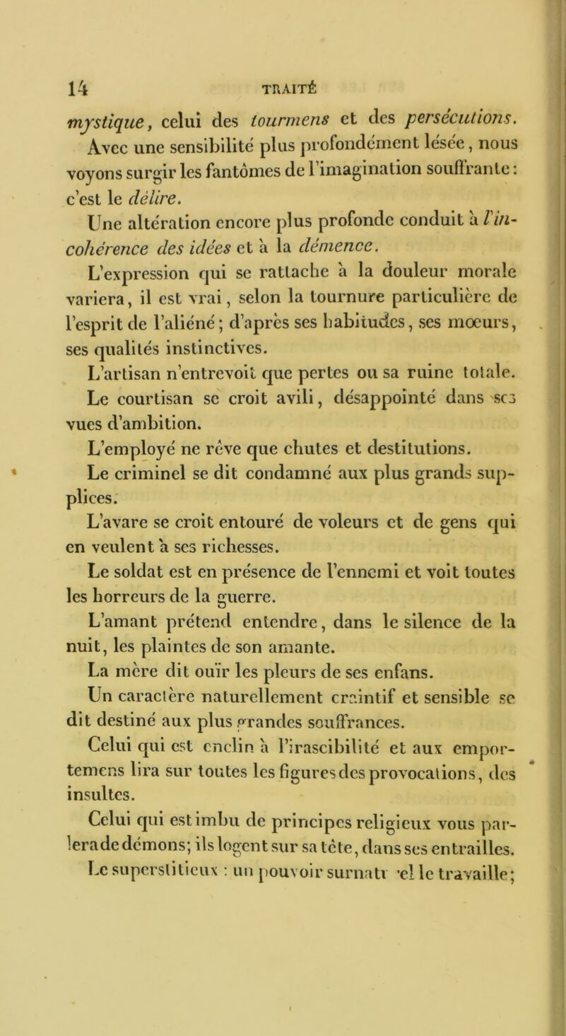 mystique, celui des lourmens et des persécutions. Avec une sensdjilite plus profondément lesee, nous voyons surgir les fantômes de 1 imagination souflrantc : c’est le délire. Une alteration encore plus profonde conduit à lin- cohérence des idées et a la démence. L’expression qui se rattache à la douleur morale variera, il est vrai, selon la tournure particulière de l’esprit de l’aliéné; d’après ses habitudes, ses mœurs, ses qualités instinctives. L’artisan n’entrevoit que pertes ou sa ruine totale. Le courtisan sc croit avili, désappointé dans sc3 vues d’ambition. L’employé ne reve que chutes et destitutions. Le criminel se dit condamné aux plus grands sup- plices. L’avare se croit entouré de voleurs et de gens qui en veulent a ses richesses. Le soldat est en présence de l’ennemi et volt toutes les horreurs de la guerre. L’amant prétend entendre, dans le silence de la nuit, les plaintes de son amante. La mère dit ouïr les pleurs de ses enfans. Un caractère naturellement craintif et sensible se dit destiné aux plus grandes souffrances. Celui cjui est enclin à l’irascibilité et aux empor- temens lira sur toutes les figures des provocations, des insultes. Celui qui est imbu de principes religieux vous par- lera de démons; ils logent sur sa tete, dans ses entrailles. Le supcrsliticux : un j)Ouvoir surnatv ’el le travaille;