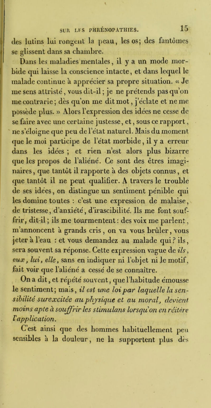 (les lutins lui rongent la peau, les os; des fantômes se glissent dans sa chambre. Dans les maladies'mentales, il y a un mode mor- bide qui laisse la conscience intacte, et dans lequel le malade continue a apprécier sa propre situation. « Je me sens attrist(i, vous dit-il ; je ne prétends pas qu’on me contrarie ; dès qu’on me dit mot, j’èclate et ne me possède plus. » Alors l’expression des idées ne cesse de se faire avec ime certaine justesse, et, sous ce rapport, ' ne s’éloigne que peu de l’état naturel. Mais du moment que le moi participe de l’état morbide, il y a erreur dans les idées ; et rien n’est alors plus bizarre que les propos de l’aliéné. Ce sont des êtres imagi- naires , que tantôt il rapporte a des objets connus, et cpie tantôt il ne peut qualifier. A travers le trouble de ses idées, on distingue un sentiment pénible cjui les domine toutes ; c’est une expression de malaise, de tristesse, d’anxiété, d’irascibilité. Ils me font souf- frir, dit-il ; ils me tourmentent : des voix me parlent, m’annoncent à grands cris, on va vous brûler, vous jeter a l’eau : et vous demandez au malade qui.f* ils, sera souvent sa réponse. Cette expression vague de ils, eux, lait elle, sans en indiquer ni l’objet ni le motif, fait voir que l’aliéné a cessé de se connaître. On a dit, et répété souvent, que l’habitude émousse le sentiment; mais, il est une loi par laquelle la sen- sibilité surexcitée auphjrsique et au moral, devient moins apte à soujfrir les stimulans lorsqu on en réitère V application. C est ainsi cjue des hommes habituellement peu sensibles à la douleur, ne la supportent plus dès