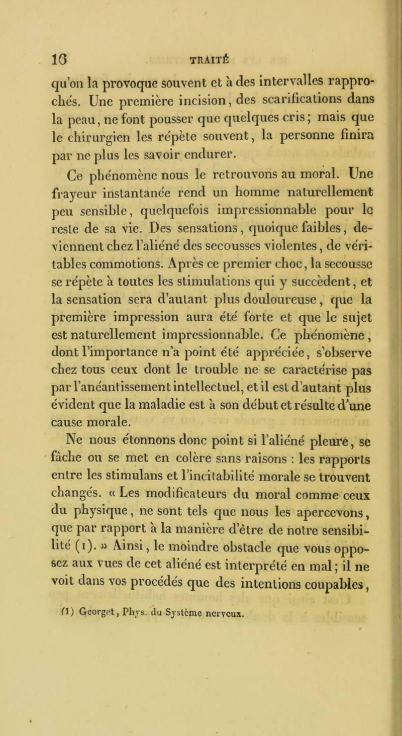 qu’on la provoque souvent et a des intervalles rappro- ches. Une première incision, des scarifications dans la peau, ne font pousser que quelques cris; mais que le chirurgien les répété souvent, la personne finira par ne plus les savoir endurer. Ce phénomène nous le retrouvons au moral. Une frayeur instantanée rend un homme naturellement peu sensible, quelquefois impressionnable pour le reste de sa vie. Des sensations, quoique faibles, de- viennent chez l’aliéné des secousses violentes, de véri- tables commotions. Après ce premier choc, la secousse se répète a toutes les stimulations qui y succèdent, et la sensation sera d’autant plus douloureuse, cjuc la première impression aura été forte et que le sujet est naturellement impressionnable. Ce phénomène, dont l’importance n’a point été appréciée, s’observe chez tous ceux dont le trouble ne se caractérise pas par l’anéantissement intellectuel, et il est d’autant plus évident que la maladie est a son début et résulte d’une cause morale. Ne nous étonnons donc point si l’aliéné pleure, se fâche ou se met en colère sans raisons : les rapports entre les stimulans et rincitabilité morale se trouvent changés. « Les modificateurs du moral comme ceux du physique, ne sont tels que nous les apercevons, que par rapport a la manière d’étre de notre sensibi- lité (i). » Ainsi, le moindre obstacle que vous oppo- sez aux vues de cet aliéné est interprété en mal ; il ne voit dans vos procédés que des intentions coupables, O) Georget, Phys.du Système nerveux.