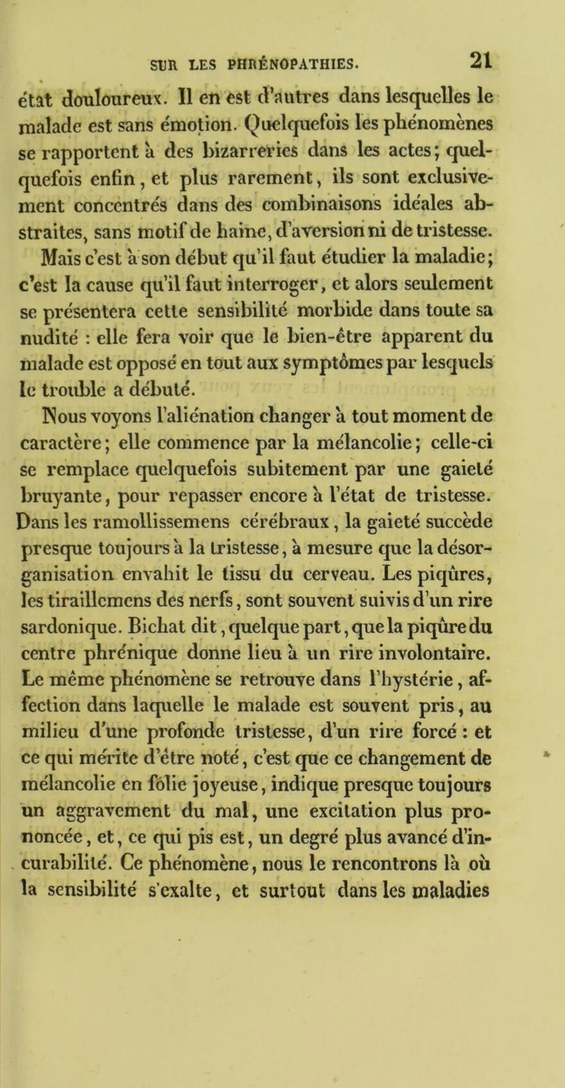 état douloureux. Il en est d’autres dans lesquelles le malade est sans émotion. Quckjuefois les phénomènes se rapportent à des bizarreries dans les actes ; quel- quefois enfin, et plus rarement, ils sont exclusive- ment concentrés dans des combinaisons idéales ab- straites, sans motif de haine, d aversion ni de tristesse. Mais c’est a son début qu’il faut étudier la maladie; c’est la cause qu’il faut interroger, et alors seulement se présentera cette sensibilité morbide dans toute sa nudité : elle fera voir que le bien-être apparent du malade est opposé en tout aux symptômes par lesquels le trouble a débuté. Nous voyons l’aliénation changer a tout moment de caractère ; elle commence par la mélancolie ; celle-ci se remplace quelquefois subitement par une gaieté bruyante, pour repasser encore a l’état de tristesse. Dans les ramollissemens cérébraux, la gaieté succède presque toujours a la tristesse, à mesure que la désor- ganisation envahit le tissu du cerveau. Les piqûres, les tiraillemcns des nerfs, sont souvent suivis d’un rire sardonique. Bichat dit, quelque part, que la piqûre du centre phrénique donne lieu a un rire involontaire. Le même phénomène se retrouve dans l’hystérie, af- fection dans laquelle le malade est souvent pris, au milieu d'une profonde tristesse, d’un rire forcé: et ce qui mérite d’être noté, c’est que ce changement de mélancolie en folie joyeuse, indique presque toujours un aggravement du mal, une excitation plus pro- noncée , et, ce qui pis est, un degré plus avancé d’in- curabilité. Ce phénomène, nous le rencontrons là ou la sensibilité s’exalte, et surtout dans les maladies