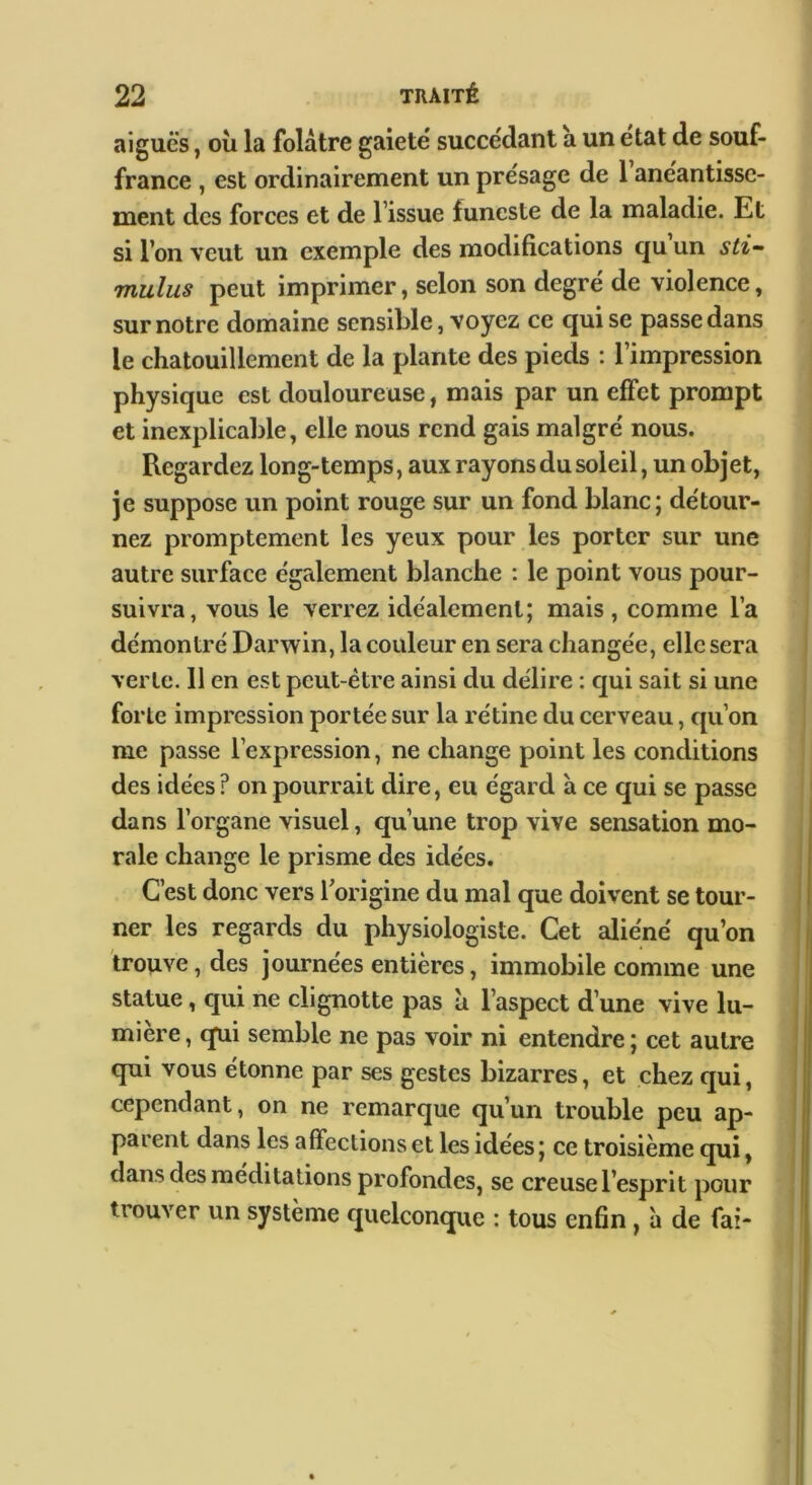 aiguës, ou la folâtre gaiete succédant a un état de souf- france , est ordinairement un présage de l’anéantisse- ment des forces et de l’issue funeste de la maladie. Et si l’on veut un exemple des modifications qu un sti- mulus peut imprimer, selon son degré de violence, sur notre domaine sensible, voyez ce qui se passe dans le chatouillement de la plante des pieds : l’impression physique est douloureuse, mais par un effet prompt et inexplicable, elle nous rend gais malgré nous. Regardez long-temps, aux rayons du soleil, un objet, je suppose un point rouge sur un fond blanc; détour- nez promptement les yeux pour les porter sur une autre surface également blanche : le point vous pour- suivra, vous le verrez idéalement; mais , comme l’a démontré Darwin, la couleur en sera changée, elle sera verte. 11 en est peut-être ainsi du délire : qui sait si une forte impression portée sur la rétine du cerveau, qu’on me passe l’expression, ne change point les conditions des idées ? on pourrait dire, eu égard à ce qui se passe dans l’organe visuel, qu’une trop vive sensation mo- rale change le prisme des idées. C’est donc vers Ibrigine du mal que doivent se tour- i ner les regards du physiologiste. Cet aliéné qu’on trouve, des journées entières, immobile comme une statue, qui ne clignotte pas à l’aspect d’une vive lu- mière , qui semble ne pas voir ni entendre ; cet autre qui vous étonne par ses gestes bizarres, et chez qui, cependant, on ne remarque qu’un trouble peu ap- pai ent dans les affections et les idees ; ce troisième qui, dans des méditations profondes, se creuse l’esprit pour trouver un système quelconque : tous enfin, ii de fai-