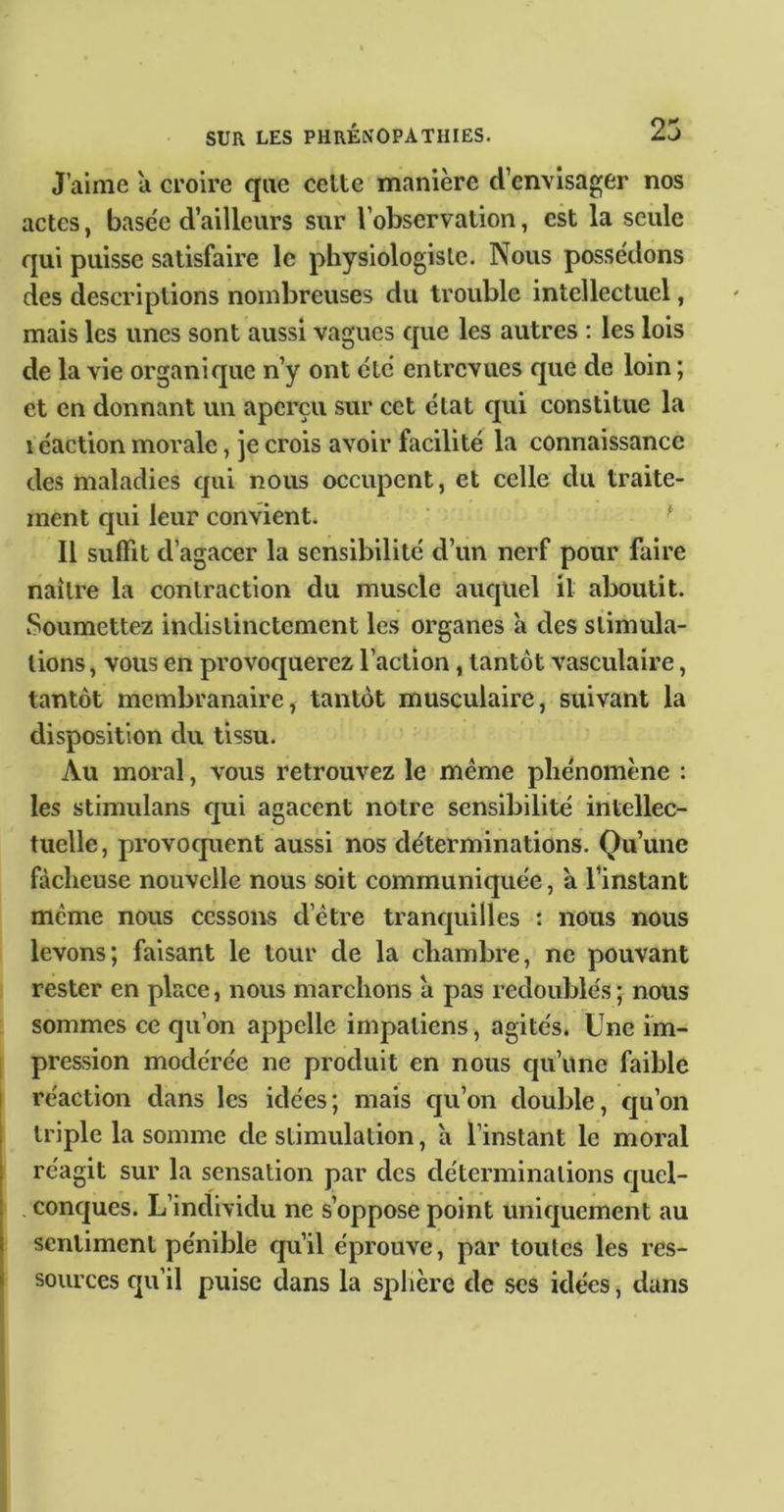 J’aime a croire que cette manière d’envisager nos actes, base'e d’ailleurs sur l’observation, est la seule qui puisse satisfaire le physiologiste. Nous possédons des descriptions nombreuses du trouble intellectuel, mais les unes sont aussi vagues que les autres ; les lois de la vie organique n’y ont etc entrevues que de loin ; et en donnant un aperçu sur cet état qui constitue la 1 éaction morale, je crois avoir facilité la connaissance des maladies qui nous occupent, et celle du traite- ment qui leur convient. ^ Il suffit d’agacer la sensibilité d’un nerf pour faire naître la contraction du muscle auquel il aboutit. Soumettez indistinctement les organes a des stimula- tions , vous en provoquerez l’action, tantôt vasculaire, tantôt membranaire, tantôt musculaire, suivant la disposition du tissu. Au moral, vous retrouvez le meme phénomène : les stimulans qui agacent notre sensibilité intellec- tuelle, provoquent aussi nos déterminations. Qu’une fâcheuse nouvelle nous soit communiquée, à l’instant même nous cessons d’étre tranquilles : nous nous levons; faisant le tour de la chambre, ne pouvant rester en place, nous marchons a pas redoublés ; nous sommes ce qu’on appelle impatiens, agités. Une îm- 1 pression modérée ne produit en nous qu’une faible réaction dans les idées; mais qu’on double, qu’on triple la somme de stimulation, a l’instant le moi’al réagit sur la sensation par des déterminations quel- . conques. L’individu ne s’oppose point uniquement au sentiment pénible qu’il éprouve, par toutes les res- sources qu’il puise dans la sphère de scs idées, dans