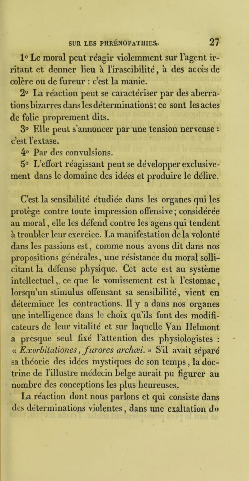 1® Le moral peut re'agir violemment sur l’agent ir- ritant et donner lieu a l’irascibilité, a des accès de colère ou de furem’ : c’est la manie. 2° La réaction peut se caractériser par des aberra- tions bizarres dans les déterminations ; ce sont les actes de folie proprement dits. 3° Elle peut s’annoncer par une tension nerveuse : c’est l’extase. 4° Par des convulsions. 5® L’effort réagissant peut se développer exclusive- ment dans le domaine des idées et produire le délire. C’est la sensibilité étudiée dans les organes qui les protège contre toute impression offensive ; considérée au moral, elle les défend contre les agens qui tendent à troubler leur exercice. La manifestation de la volonté dans les passions est, comme nous avons dit dans nos propositions générales, une résistance du moral solli- citant la défense physique. Cet acte est au système intellectuel,, ce que le vomissement est à l’estomac, lorsqu’un stimulus offensant sa sensibilité, vient en déterminer les contractions. Il y a dans nos organes une intelligence dans le choix qu’ils font des modifi- cateurs de leur vitalité et sur laquelle Van Helmont a presque seul fixé l’attention des physiologistes : Exorbitationes, furores archœi. S’il avait séparé sa théorie des idées mystiques de son temps, la doc- trine de l’illustre médecin belge aurait pu figurer au nombre des conceptions les plus heureuses. La réaction dont nous parlons et qui consiste dans des déterminations violentes, dans une exaltation du