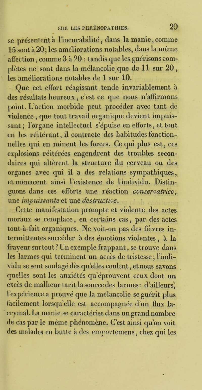 se présentent à rincurahilite', dans la manie, comme 15 sont à 20; les ameliorations notables, dans la même affection, comme 3 à 20 ; tandis que les gue'risons com- plètes ne sont dans la mélancolie que de 11 sur 20 , les ameliorations notables de 1 sur 10. Que cet effort re'agissant tende invariablement à des résultats heureux, c’est ce cpe nous n’affirmons point. L’action morbide peut procéder avec tant de violence , que tout travail organique devient impuis- sant ; l'organe intellectuel s’épuise en efl'orts, et tout en les réitérant, il contracte des habitudes fonction- nelles qui en minent les forces. Ce qui plus est, ces explosions réitérées engendrent des troubles secon- daires qui altèrent la structure du cerveau ou des organes avec qui il a des relations sympathiques, et menacent ainsi l’existence de l’individu. Distin- guons dans ces efforts une réaction conservatrice, une impuissante et une destructive. Cette manifestation prompte et violente des actes moraux se remplace, en certains cas, par des actes tout-a-fait organiques. Ne voit-on pas des fièvres in- termittentes succéder à des émotions violentes , à la frayeur surtout? Un exemple frappant, se trouve dans les larmes qui terminent un accès de tristesse ; l’indi- vidu se sent soulagé dès cju’elles coulent, et nous savons quelles sont les anxiétés qu’éprouvent ceux dont un excès de malheur tarit la source des larmes; d’ailleurs, l’expérience a prouvé c]ue la mélancolie se guérit plus facilement lorsqu’elle est accompagnée d’un flux la- crymal. La manie se caractérise dans un grand nombre de cas par le même phénomène. C’est ainsi eju’on voit des mRlades en butte à des emportemens, chez qui les