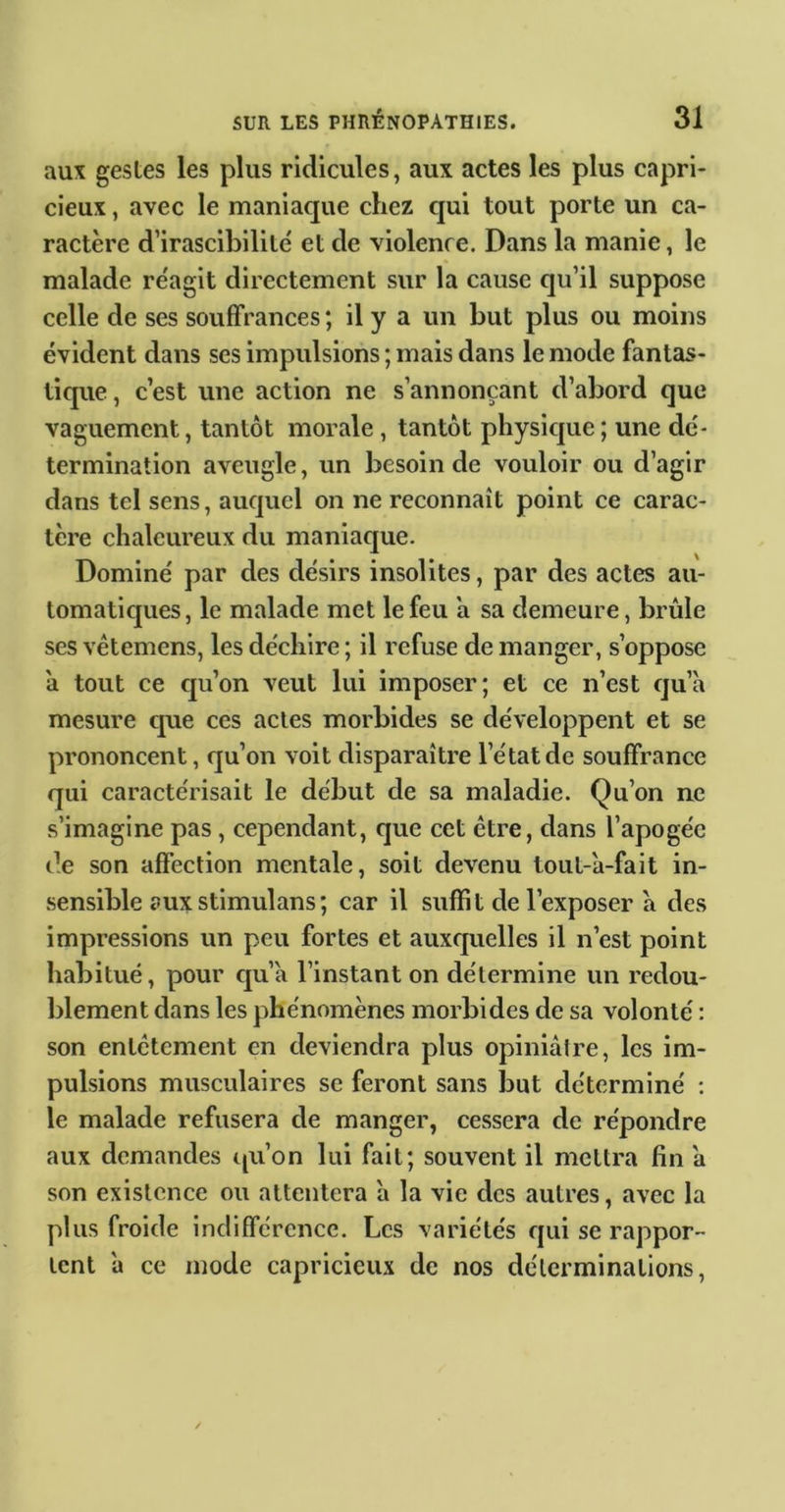 aux gestes les plus ridicules, aux actes les plus capri- cieux , avec le maniaque chez qui tout porte un ca- ractère d’irascibilité et de violence. Dans la manie, le malade réagit directement sur la cause qu’il suppose celle de ses souffrances ; il y a un but plus ou moins évident dans ses impulsions ; mais dans le mode fantas- tique , c’est une action ne s’annonçant d’abord que vaguement, tantôt morale, tantôt physicjue; une dé- termination aveugle, un besoin de vouloir ou d’agir dans tel sens, aucjuel on ne reconnaît point ce carac- tère chaleureux du maniaque. Dominé par des désirs insolites, par des actes au- tomaticjues, le malade met le feu a sa demeure, brûle ses vétemens, les déchire ; il refuse de manger, s’oppose a tout ce eju’on veut lui imposer; et ce n’est cju’à mesure que ces actes morbides se développent et se prononcent, qu’on voit disparaître l’état de souffrance qui caractérisait le début de sa maladie. Qu’on ne s’imagine pas, cependant, que cet être, dans l’apogée de son affection mentale, soit devenu lout-a-fait in- sensible aux stimulons ; car il suffit de l’exposer a des impressions un peu fortes et auxcjuelles il n’est point habitué, pour cju’a l’instant on détermine un redou- blement dans les phénomènes morbides de sa volonté : son entêtement en deviendra plus opiniâtre, les im- pulsions musculaires se feront sans but déterminé : le malade refusera de manger, cessera de répondre aux demandes qu’on lui fait; souvent il mettra fin â son existence ou attentera à la vie des autres, avec la plus froide indifférence. Les variétés qui se rappor- tent 'a ce mode capricieux de nos déterminations.