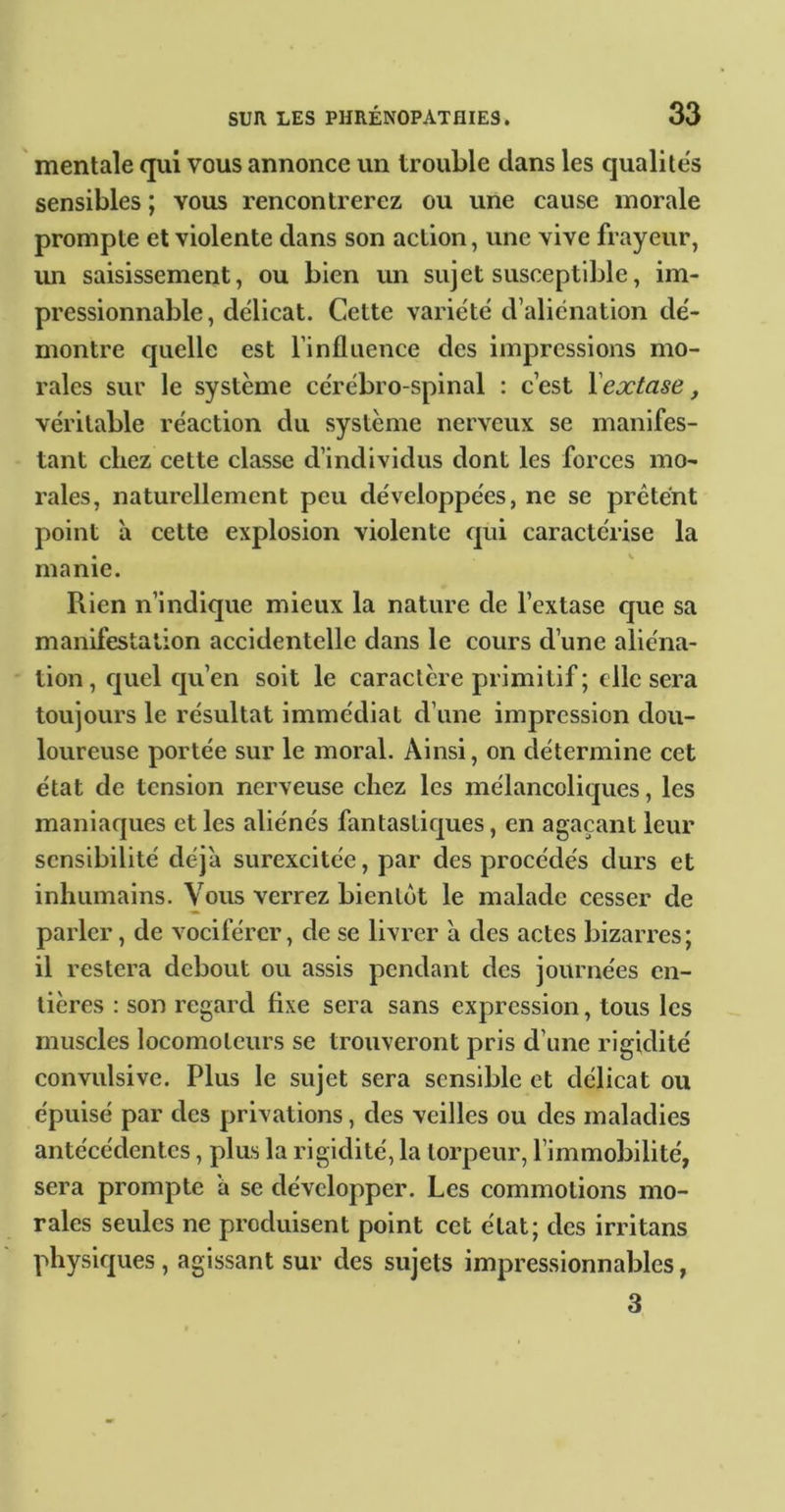 mentale qui vous annonce un trouble dans les qualite's sensibles ; vous rencontrerez ou une cause morale prompte et violente dans son action, une vive frayeur, un saisissement, ou bien un sujet susceptible, im- pressionnable, délicat. Cette variété d’alienation dé- montre quelle est l’inflaence des impressions mo- rales sur le système cérébro-spinal : c’est Xextase, véritable réaction du système nerveux se manifes- tant chez cette classe d’individus dont les forces mo- rales, naturellement peu développées, ne se prêtent point à cette explosion violente qui caractérise la manie. Rien n’indique mieux la nature de l’extase que sa manifestation accidentelle dans le cours d’une aliéna- tion , quel qu’en soit le caractère primitif ; elle sera toujours le résultat immédiat d’une impression dou- loureuse portée sur le moral. Ainsi, on détermine cet état de tension nerveuse chez les mélancolitjues, les maniaques et les aliénés fantastiques, en agaçant leur sensibilité déjà surexcitée, par des procédés durs et inhumains. Vous verrez bientôt le malade cesser de parler, de vociférer, de se livrer à des actes bizarres; il restera debout ou assis pendant des journées en- tières : son regard fixe sera sans expression, tous les muscles locomoteurs se trouveront pris d’une rigidité convulsive. Plus le sujet sera sensible et délicat ou épuisé par des privations, des veilles ou des maladies antécédentes, plus la rigidité, la torpeur, l’immobilité, sera prompte à se développer. Les commotions mo- rales seules ne produisent point cet état; des irritans physiques , agissant sur des sujets impressionnables, 3