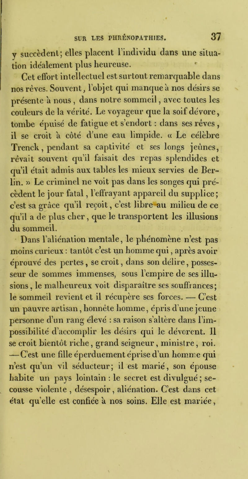 V succèdenl; elles placent l’individu dans une situa- tion idéalement plus heureuse. Cet effort intellectuel est surtout remarquable dans nos rcves. Souvent, l’objet qui manque a nos désirs se présente a nous , dans notre sommeil, avec toutes les couleurs de la vérité. Le voyageur que la soif dévore, tombe épuisé de fatigue et s’endort : dans ses rêves , il se croit a côté d’une eau limpide. « Le célèbre Trenck, pendant sa captivité et ses longs jeûnes, rêvait souvent qu’il faisait des repas splendides et qu’il était admis aux tables les mieux servies de Ber- lin. » Le criminel ne voit pas dans les songes ejui pré- cèdent le jour fatal, l’effrayant appareil du supplice; c’est sa grâce qu’il reçoit, c’est libre-uu milieu de ce qu’il a de plus cher, que le transportent les illusions du sommeil. • Dans l’aliénation mentale, le phénomène n’est pas moins curieux : tantôt c’est un homme cjui, après avoir éprouvé des pertes, se croit, dans son délire, posses- seur de sommes immenses, sous l’empire de ses illu- sions, le malheureux voit disparaître scs souffrances; le sommeil revient et il récupère scs forces. — C’est un pauvre artisan, honnête homme, épris d’une jeune personne d’un rang élevé : sa raison s’altère dans l’im- possibilité d’accomplir les désirs cjui le dévorent. Il se croit bientôt riche, grand seigneur, ministre, roi. — C’est une fille éperduement éprise d’un homme cjui n’est qu’un vil séducteur; il est marié, son épouse habite un pays lointain ; le secret est divulgué ; se- cousse violente , désespoir, aliénation. C’est dans cet étal quelle est confiée a nos soins. Elle est mariée,