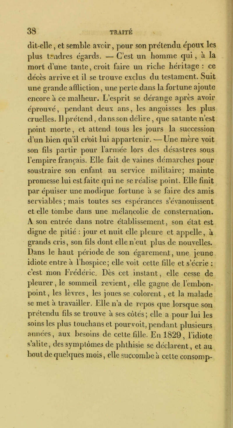 dit-elle, et semble avoir, pour son prétendu epoux les plus trndres e'gards. — C’est un homme qui, à la mort d’une tante, croit faire un riche he'ritage : ce décès arrive et il se trouve exclus du testament. Suit une grande affliction, une perle dans la fortune ajoute encore à ce malheur. L’esprit se dérange après avoir éprouvé, pendant deux ans, les angoisses les plus cruelles. Il prétend, dans son délire, que satante n’est point morte, et attend tous les jours la succession d’un bien cju’il croit lui appartenir. •—Une mère voit son fils partir pour l’armée lors des désastres sous l’empire français. Elle fait de vaines démarches pour soustraire son enfant au service militaire; mainte promesse lui est faite qui ne se réalise point. Elle finit par épuiser une modique fortune a se faire des amis serviables ; mais toutes ses espérances s’évanouissent et elle tombe dans une mélancolie de consternation. A son entrée dans notre établissement, son état est digne de pitié : jour et nuit elle pleure et appelle, à grands cris, son fils dont elle n’eut plus de nouvelles. Dans le haut période de son égarement, une jeune idiote entre a l’hospice; elle voit cette fille et s’écrie ; c’est mon Frédéric, Dès cet instant, elle cesse de pleurer, le sommeil revient, elle gagne de l’embon- point , les lèvres, les joues se colorent, et la malade se met a travailler. Elle n’a de repos que lorsque son prétendu fils se trouve a ses côtés ; elle a pour lui les soins les plus touchans et pourvoit, pendant plusieurs années, aux besoins de celte fille. En 1829, l’idiote s’alite, des symptômes de phthisie se déclarent, et au bout de quelques mois, elle succombe à cette consomp-
