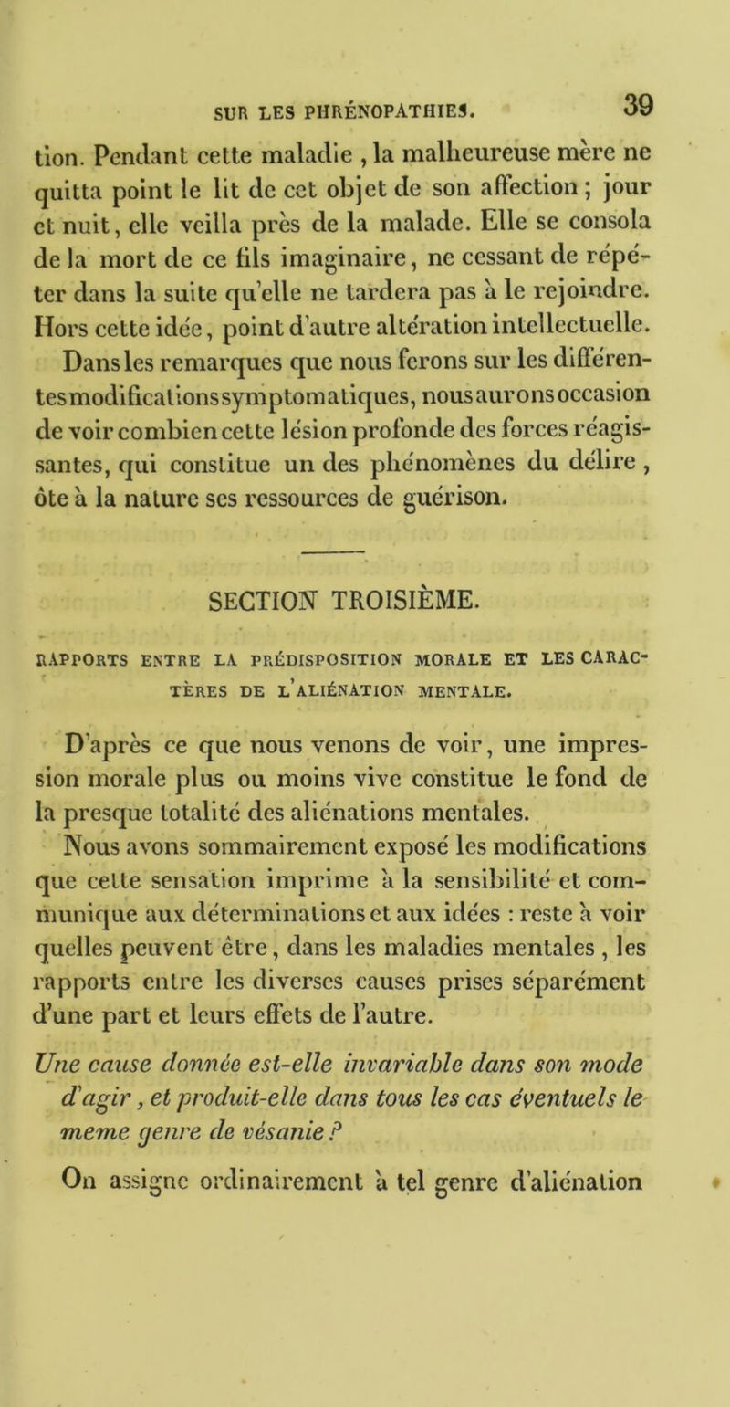 tlon. Pendant cette maladie , la malheureuse mère ne quitta point le lit de cet objet de son affection ; jour et nuit, elle veilla près de la malade. Elle se consola de la mort de ce lils imaginaire, ne cessant de répé- ter dans la suite quelle ne tardera pas a le rejoindre. Hors cette idée, point d’autre altération intellectuelle. Dans les remarques que nous ferons sur les dilféren- tes modifications symptomatiques, nous aurons occasion de voir combien cette lésion profonde des forces réagis- santes, qui constitue un des phénomènes du délire , ôte à la nature ses ressources de guérison. SECTION TROISIÈME. RAPPORTS ENTRE LA PRÉDISPOSITION MORALE ET LES CARAC- TERES DE l’aliénation MENTALE. D’après ce que nous venons de voir, une impres- sion morale plus ou moins vive constitue le fond de la presque totalité des aliénations mentales. Nous avons sommairement exposé les modifications que cette sensation imprime a la sensibilité et com- munique aux déterminations et aux idées : reste a voir quelles peuvent être, dans les maladies mentales , les rapports entre les diverses causes prises séparément d’une part et leurs effets de l’autre. Une cause donnée est-elle invariable dans son mode d'agir, et produit-elle dans tous les cas éventuels le- meme genre de vésanie P On assigne ordinairement à tel genre d’aliénation