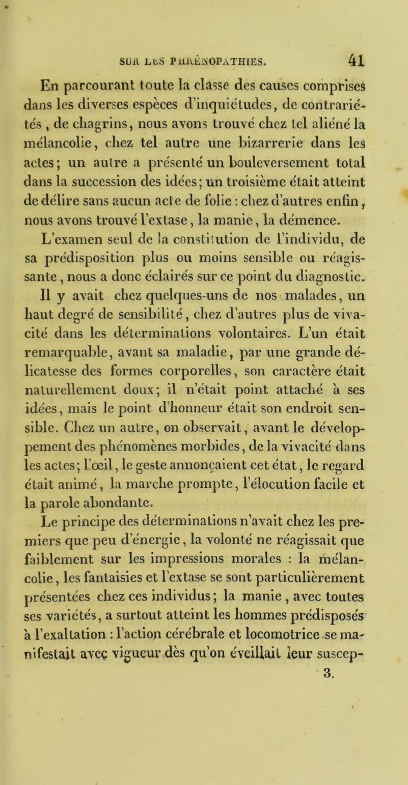 En parcourant toute la classe des causes comprises dans les diverses espèces d’inquiétudes, de contrarié- tés , de chagrins, nous avons trouvé chez tel aliéné la mélancolie, chez tel autre une bizarrerie dans les actes; un autre a présenté un bouleversement total dans la succession des idées; un troisième était atteint de délire sans aucun acte de folie ; chez d’autres enfin, nous avons trouvé l’extase, la manie, la démence. L’examen seul de la constitution de l’individu, de sa prédisposition plus ou moins sensible ou réagis- sante , nous a donc éclairés sur ce point du diagnostic. 11 y avait chez cjuelcjues-uns de nos malades, un haut degré de sensibilité, chez d’autres plus de viva- cité dans les déterminations volontaires. L’un était remarquable, avant sa maladie, par une grande dé- licatesse des formes corporelles, son caractère était naturellement doux; il n’était point attaché a ses idées, mais le point d’honneur était son endroit sen- sible. Chez un autre, on observait, avant le dévelop- pement des phénomènes morbides, de la vivacité dans les actes; l’oeil, le geste annonçaient cet état, le regard était animé, la marche prompte, l’élocution facile et la parole abondante. Le principe des déterminations n’avait chez les pre- miers cjue peu d’énergie, la volonté ne réagissait que faiblement sur les impressions morales : la mélan- colie , les fantaisies et l’extase se sont particulièrement présentées chez ces individus; la manie, avec toutes ses variétés, a surtout atteint les hommes prédisposés à l’exaltation : l’action cérébrale et locomotrice se ma- nifestait avec vigueur dès qu’on éveillait leur suscep- 3.