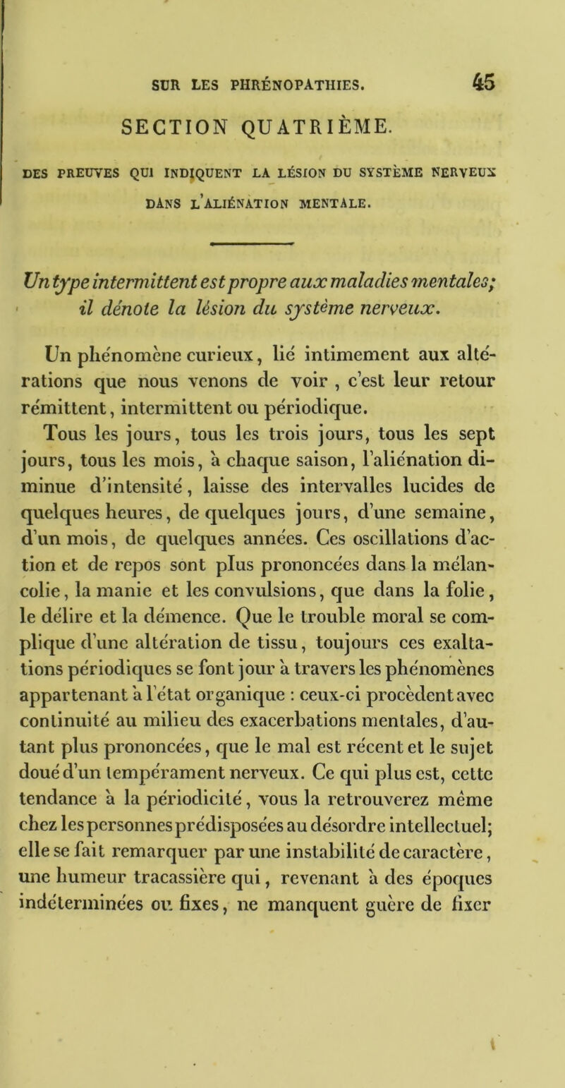 SECTION QUATRIÈME. DES PREDYES QUI INDIQUENT LA LÉSION DU SYSTÈME NERVEUX dans l’aliénation mentale. Un type intermittent est propre aux maladies mentales; ' il dénote la lésion du système nerveux. Un phénomène curieux, lié intimement aux alté- rations que nous venons de voir , c est leur retour rémittent, intermittent ou périodique. Tous les jours, tous les trois jours, tons les sept jours, tous les mois, a chaque saison, l’aliénation di- minue d’intensité, laisse des intervalles lucides de quelques heures, de quelques jours, d’une semaine, d’un mois, de quelques années. Ces oscillations d’ac- tion et de repos sont plus prononcées dans la mélan- colie, la manie et les convulsions, que dans la folie, le délire et la démence. Que le trouble moral se com- plique d’une altération de tissu, toujours ces exalta- tions périodiques se font jovir a travers les phénomènes appartenant a l’état organique : ceux-ci procèdent avec continuité au milieu des exacerbations mentales, d’au- tant plus prononcées, que le mal est récent et le sujet doué d’un tempérament nerveux. Ce qui plus est, cette tendance a la périodicité, vous la retrouverez meme chez les personnes prédisposées au désordre intellectuel; elle se fait remarquer par une instabilité de caractère, une humeur tracassière qui, revenant a des époques indéterminées ou fixes, ne manquent guère de fixer