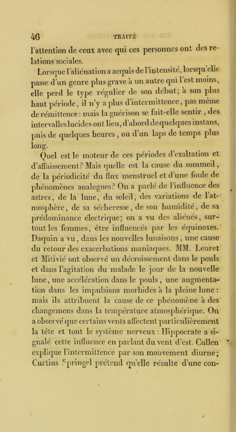 rattention de ceux avec qui ces personnes ont des re- lations sociales. Lorsque l’aliénation a acquis de l’intensite, lorsqu elle passe d’un genre plus grave a un autre qui 1 est moins, elle perd le type régulier de son début; a son plus haut période, il n’y a plus dintermittence, pas meme de rémittence : mais la guérison se fait-elle sentir , des intervalles lucides ont lieu, d’abord dequelques instans, puis de quelques heures , ou d’un laps de temps plus long. Quel est le moteur de ces périodes d’exaltation et d’affaissement? Mais quelle est la cause du sommeil, de la périodicité du flux menstruel et d une foule de phénomènes analogues? On a parlé de l’influence des astres, de la lune, du soleil, des variations de lat-' mosphère, de sa sécheresse, de son humidité, de sa prédominance électrique; on a vu des aliénés, sur- tout les femmes, être influencés par les équinoxes. Daquin a vu, dans les nouvelles lunaisons , une cause du retour des exacerbations maniaques. MM. Leuret et Milivié ont observé un décroissement dans le pouls et dans l’agitation du malade le jour de la nouvelle lune, une accélération dans le pouls , une augmenta- tion dans les impulsions morbides a la pleine lune : mais ils attribuent la cause de ce phénomène à des changemens dans la température atmosphéricpie. On a observé c]ue certains vents affectent particulièrement la tcle et tout le système nerveux ; Hippocrate a si- gnalé cette influence en parlant du vent d’est. Cullen explique rintcrmittence par son mouvement diurne; Curtius .^pringel prétend quelle résulte d’une con-