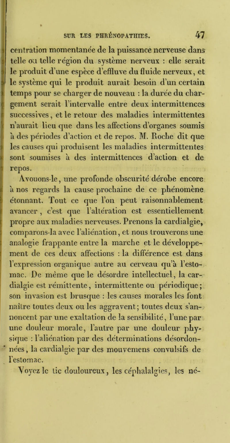ceiiîration momentanée de la puissance nerveuse dans telle ou telle rc'gion du système nerveux : elle serait le produit d’une espèce d’effluve du fluide nerveux, et le système cjui le produit aurait besoin d’un certain temps pour se charger de nouveau : la dure'e du char- gement serait l’intervalle entre deux intermittences successives, et le retour des maladies intermittentes n’aurait lieu cpie dans les affections d’organes soumis a des périodes d’action et de repos. M. Roche dit cjue les causes cjui produisent les maladies intermittentes sont soumises a des intermittences d’action et de repos. Avouons-le, une profonde obscurité dérobe encore a nos regards la cause prochaine de ce phénomène étonnant. Tout ce cjue l’on peut raisonnablement avancer , c’est c|ue l’altération est essentiellement propre aux maladies nerveuses. Prenons la cardialgie, comparons-la avec l’aliénation, et nous trouverons une analogie frappante entre la marche et le développe- ment de ces deux affections : la différence est dans l’expression organicjue autre au cerveau qu’à l’esto- mac. De même cjue le désordre intellectuel, la car- dialgie est rémittente, intermittente ou périodicjue ; son invasion est brusejue : les causes morales les font naître toutes deux ou les aggravent; toutes deux s’an- noncent par une exaltation de la sensibilité, l’une par une douleur morale, l’autre par une douleur phy- sicjuc : l’aliénation par des déterminations désordon- nées , la cardialgie par des mouvemens convulsifs de l'estomac. Voyez le tic douloureux, les céphalalgies, les né-