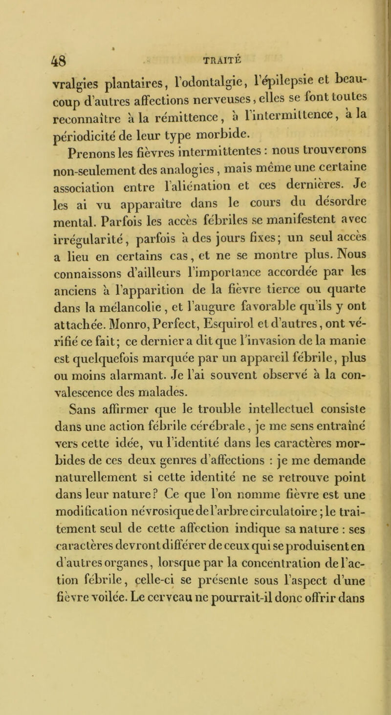 vralgies plantaires, Todontalgie, léjnlepsie et beau- coup d’autres affections nerveuses, elles se font toutes reconnaître à la rémittence, a lintcrniiltence, a la périodicité de leur type morbide. Prenons les fièvres intermittentes i nous tiouveions non-seulement des analogies, mais meme une certaine association entre l’aliénation et ces dernières. Je les ai vu apparaître dans le cours du désordre mental. Parfois les accès fébriles se manifestent avec irrégularité, parfois a des jours fixes; un seul accès a lieu en certains cas, et ne se montre plus. Nous connaissons d’ailleurs l’importance accordée par les anciens à l’apparition de la fièvre tierce ou quarte dans la mélancolie , et l’augure favorable qu’ils y ont attachée. Monro, Perfect, Esquirol et d’autres, ont vé- rifié ce fait; ce dernier a ditcjue l’invasion de la manie est quelquefois marquée par un appareil fébrile, plus ou moins alarmant. Je l’ai souvent observé a la con- valescence des malades. Sans affirmer que le trouble intellectuel consiste dans une action fébrile cérébrale, je me sens entraîné vers cette idée, vu l’identité dans les caractères mor- bides de ces deux genres d’affections : je me demande naturellement si cette identité ne se retrouve point dans leur nature? Ce que l’on nomme fièvre est une modification névrosicjue de l’arbre circulatoire ; le trai- tement seul de cette affection indique sa nature : ses caractères devront différer de ceux qui se produisent en d’autres organes, lorsque par la concentration de l’ac- tion fébrile, celle-ci se présente sous l’aspect d’une fièvre voilée. Le cerveau ne pourrait-il donc offrir dans