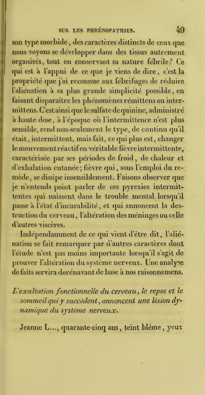 son type morbide, des caractères distincts de ceux que , nous voyons se de'velopper dans des tissus autrement organise's, tout en conservant sa nature fébrile? Ce qui est a l’appui de ce que je viens de dire, c’est la propriété que j’ai reconnue aux fébrifuges de réduire l’aliénation à sa plus grande simplicité possible, en faisant disparaître les phénomènes rémittens ou inter- mittens. C’est ainsi que le sulfate de quinine, administré a haute dose, à l’époque oh l’intermittence n’est plus 4 sensible, rend non-seulement le type, de continu qu’il était, intermittent, mais fait, ce qui plus est, changer le mouvementréactifen véritable fièvre intermittente, caractérisée par ses périodes de froid, de chaleur et d’exhalation cutanée ; fièvre qui, sous l’emploi du re- mède, se dissipe insensiblement. Faisons observer que je n’entends point parler de ces pyrexies intermit- tentes qui naissent dans le trouble mental lorsqu’il passe à l’état d’incurabilité, et c]ui annoncent la des- truction du cerveau, l’altération des méninges ou celle i d’autres viscères. Indépendamment de ce qui vient d’étre dit, l’alié- nation se fait remarquer par d’autres caractères dont l’étude n’est pas moins importante lorsqu’il s’agit de prouver l’altération du système nerveux. Une analyse de faits servira dorénavant de base a nos raisonnemens. L'exaltation fonctionnelle du cerveau^ le repos et le sommeil qui y succèdent, annoncent une lésion dy- namique du système nerveux* Jeanne L..., quarante-cinq ans, teint blême, yeux