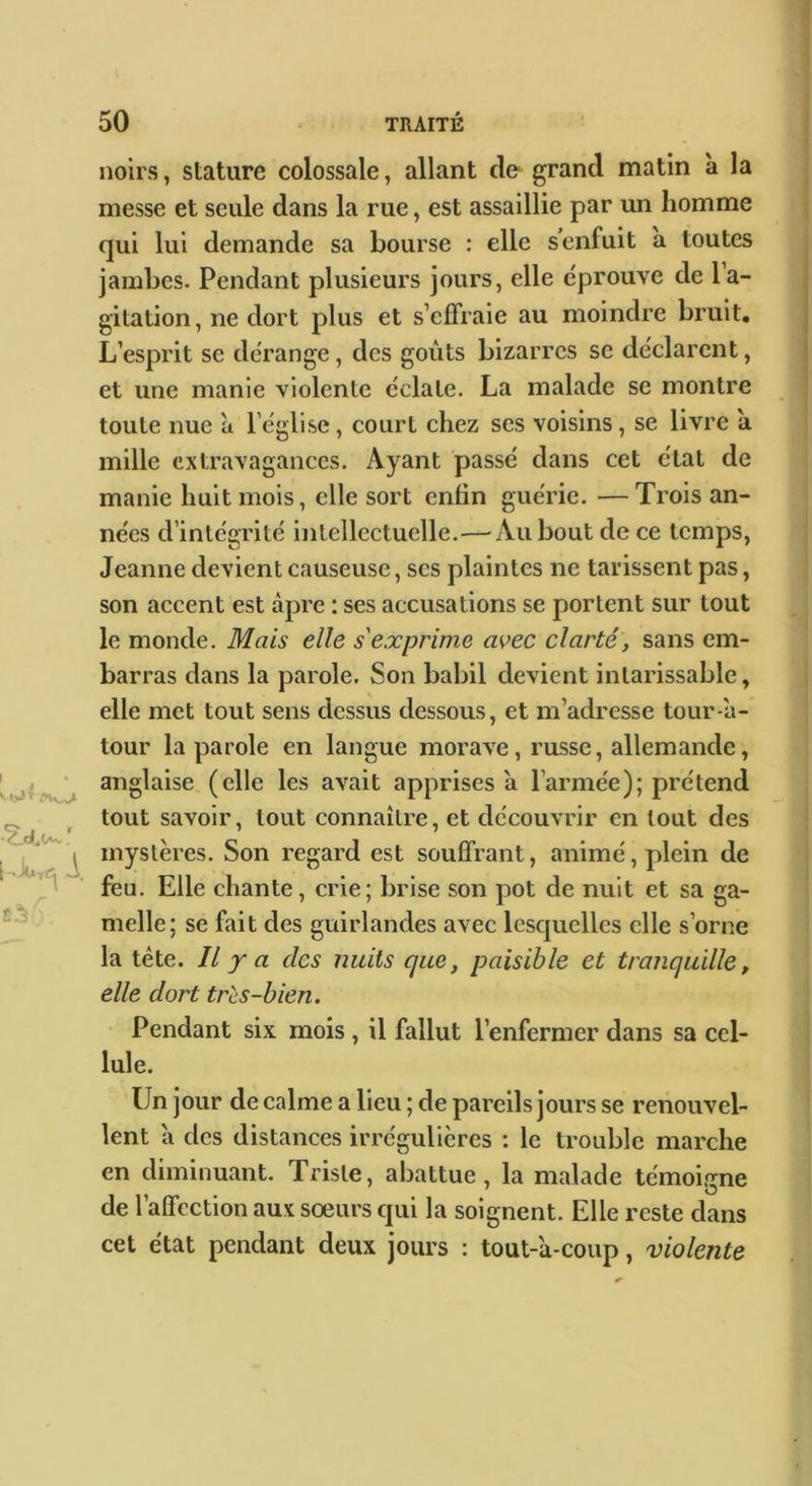 noirs, stature colossale, allant de* grand matin à la messe et seule dans la rue, est assaillie par un homme qui lui demande sa bourse : elle s’enfuit à toutes jambes. Pendant plusieurs jours, elle éprouve de la- gitation, ne dort plus et s’effraie au moindre bruit. L’esprit se dérange, des goûts bizarres se déclarent, et une manie violente éclate. La malade se montre toute nue à l’église, court chez scs voisins, se livre à mille extravagances. Ayant passé dans cet état de manie huit mois, elle sort enfin guérie. —Trois an- nées d’intégrité intellectuelle.—Au bout de ce temps, Jeanne devient causeuse, ses plaintes ne tarissent pas, son accent est âpre : ses accusations se portent sur tout le monde. Mais elle s'exprime avec clarté, sans em- barras dans la parole. Son babil devient intarissable, elle met tout sens dessus dessous, et m’adresse tour-a- tour la parole en langue morave, russe, allemande, anglaise (elle les avait apprises a l’armée); prétend tout savoir, tout connaître, et découvrir en tout des mystères. Son regard est souffrant, animé, plein de feu. Elle chante, crie; brise son pot de nuit et sa ga- melle; se fait des guirlandes avec lesquelles elle s’orne la tête. IL y a des nuits que, paisible et tranquille, elle dort très-bien. Pendant six mois , il fallut l’enfermer dans sa cel- lule. Un jour de calme a lieu ; de pareils jours se renouvel- lent a des distances irrégulières : le trouble marche en diminuant. Triste, abattue, la malade témoifïne de l’affection aux sœurs qui la soignent. Elle reste dans cet état pendant deux jours : tout-'a-coiip, violente