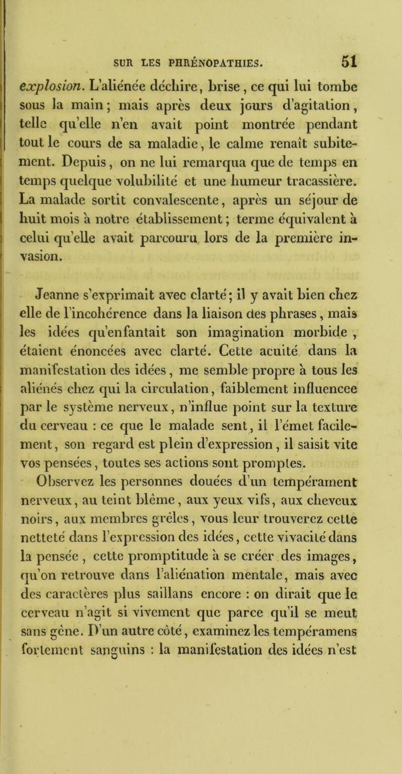 explosion. L’aliénëe déchire, brise, ce qui lui tombe sous la main ; mais après deux jours d’agitation, telle qu’elle n’en avait point montrée pendant tout le cours de sa maladie, le calme renaît subite- ment. Depuis, on ne lui remarqua que de temps en temps quelque volubilité et une humeur tracassière. La malade sortit convalescente, après un séjour de huit mois a notre établissement ; terme équivalent à celui quelle avait parcouiu, lors de la première in- vasion. Jeanne s’exprimait avec clarté; il y avait bien chez elle de l’incohérence dans la liaison des phrases, mais les idées qu’enfantait son imagination morbide , étaient énoncées avec clarté. Cette acuité dans la manifestation des idées, me semble propre à tous les aliénés chez qui la circulation, faiblement influencée par le système nerveux, n’influe point sur la texture du cerveau : ce que le malade sent, il l’émet facile- ment , son regard est plein d’expression, il saisit vite vos pensées, toutes ses actions sont promptes. ' Observez les personnes douées d’un tempérament nerveux, au teint blême, aux yeux vifs, aux cheveux noirs, aux membres grêles, vous leur trouverez cette netteté dans l’expression des idées, cette vivacité dans la pensée , cette promptitude a se créer des images, qu’on retrouve dans l’aliénation mentale, mais avec des caractères plus saillans encore : on dirait que le cerveau n’agit si vivement que parce qu’il se meut sans gêne. D’un autre côté, examinez les tempéramens fortement sanguins ; la manifestation des idées n’est